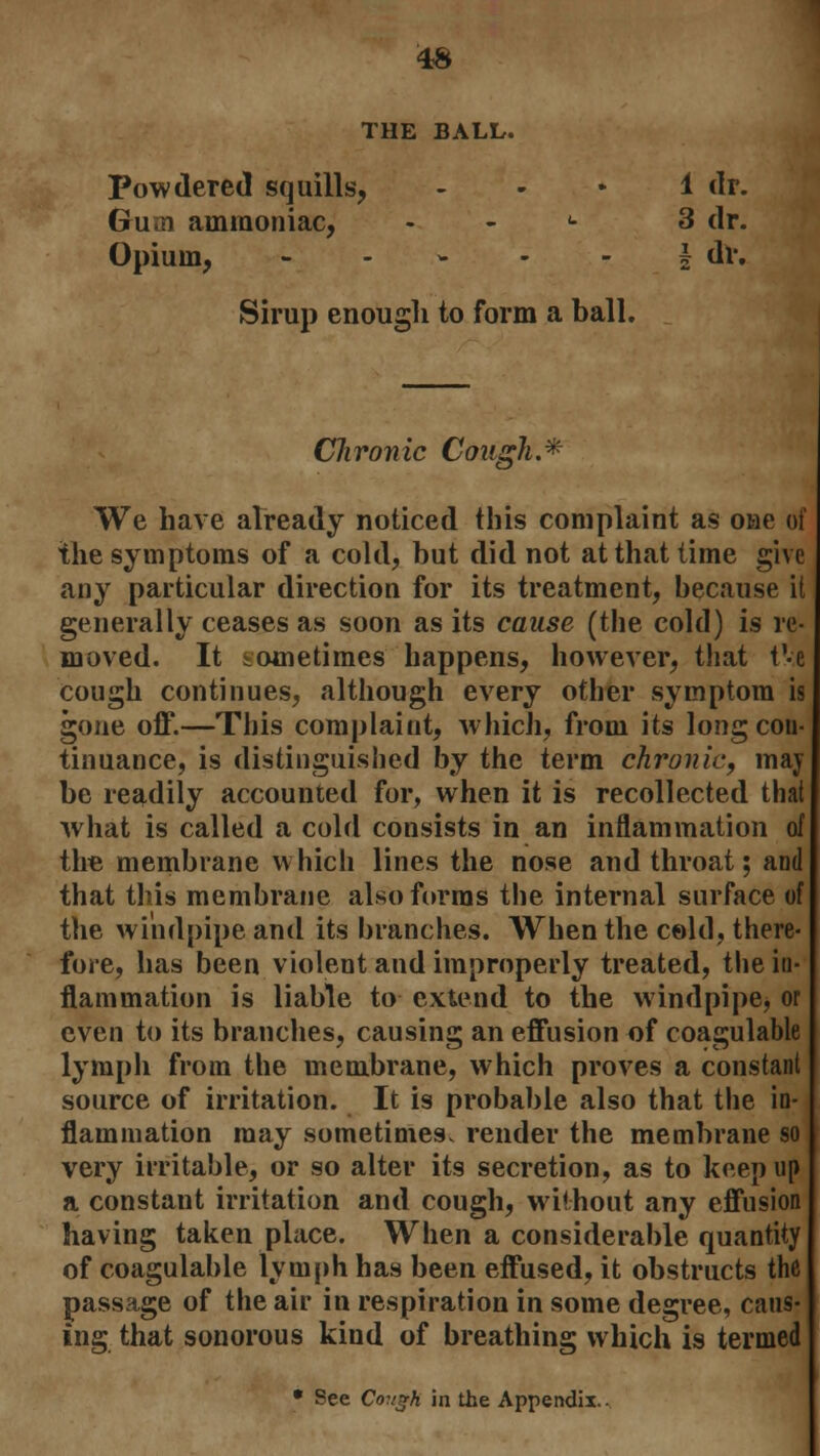 THE BALL. Powdered squills, 1 dr. Gum ammoniac, <■ 3 dr. Opium, ----- I dr. Sirup enough to form a ball. Chronic Cough.* We have already noticed this complaint as oae of the symptoms of a cold, but did not at that time give any particular direction for its treatment, because it generally ceases as soon as its cause (the cold) is re- moved. It sometimes happens, however, that t'-e cough continues, although every other symptom is gone off.—This complaint, which, from its long con- tinuance, is distinguished by the term chronic, may be readily accounted for, when it is recollected that what is called a cold consists in an inflammation of the membrane which lines the nose and throat; and that this membrane also forms the internal surface of the windpipe and its branches. When the cold, there- fore, has been violent and improperly treated, the in- flammation is liable to extend to the windpipe, or even to its branches, causing an effusion of coagulable lymph from the membrane, which proves a constant source of irritation. It is probable also that the in- flammation may sometimes, render the membrane so very irritable, or so alter its secretion, as to keep up a constant irritation and cough, without any effusion having taken place. When a considerable quantity of coagulable lymph has been effused, it obstructs the passage of the air in respiration in some degree, caus- ing that sonorous kind of breathing which is termed • See Cough in the Appendix.-