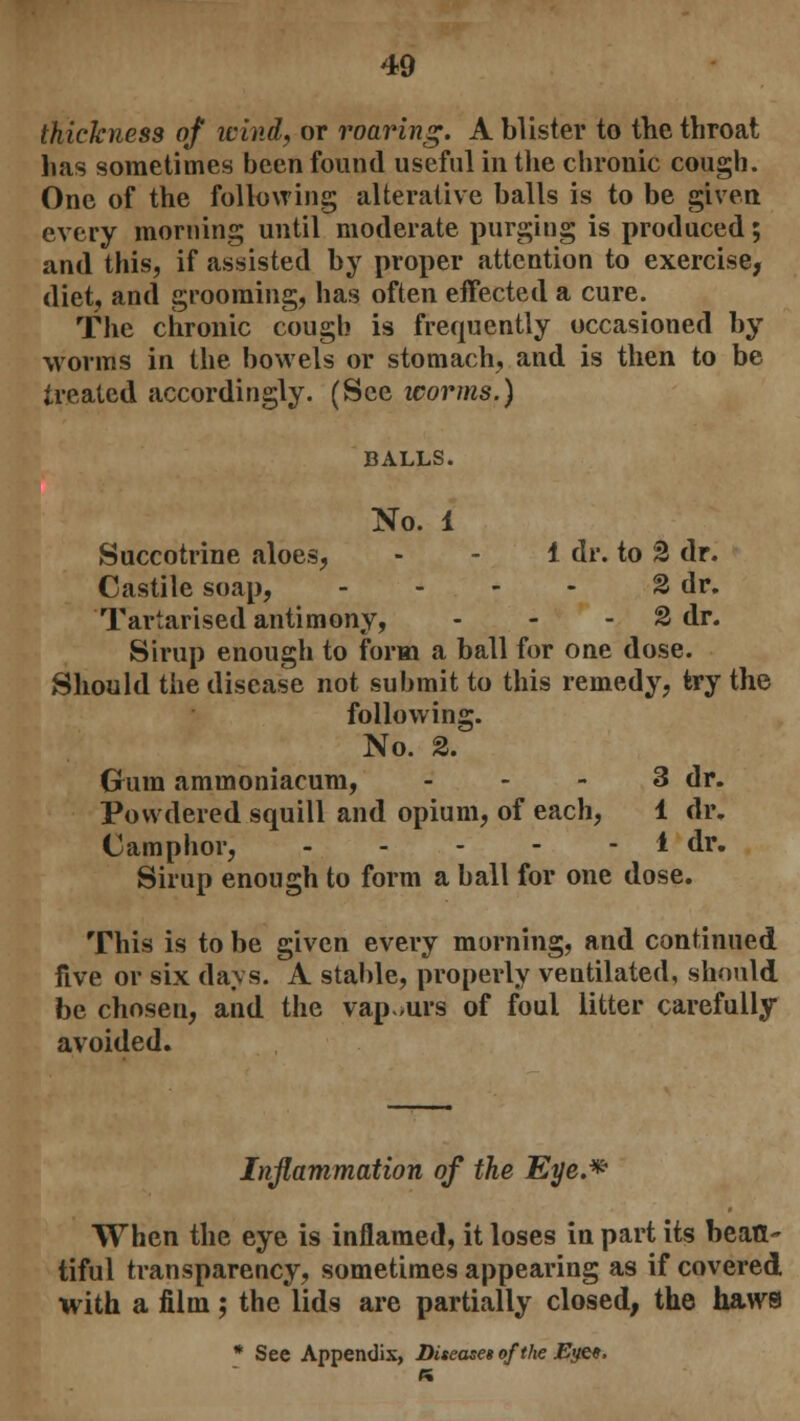 thickness of wind, or roaring. A blister to the throat has sometimes been found useful in the chronic cough. One of the following alterative balls is to be given every morning until moderate purging is produced; and this, if assisted by proper attention to exercise, diet, and grooming, has often effected a cure. The chronic cough is frequently occasioned by worms in the bowels or stomach, and is then to be treated accordingly. (See worms.) BALLS. No. 1 Succotrine aloes, 1 dr. to 2 dr. Castile soap, - - - - 2 dr. Tartarised antimony, - - 2 dr. Sirup enough to form a ball for one dose. Should the disease not submit to this remedy, try the following. No. 2. (rum ammoniacum, 3 dr. Powdered squill and opium, of each, 1 dr. Camphor, 1 dr. Sirup enough to form a ball for one dose. This is to be given every morning, and continued five or six days. A stable, properly veutilated, should be chosen, and the vap.urs of foul litter carefully avoided. Inflammation of the Eye.* When the eye is inflamed, it loses in part its beau- tiful transparency, sometimes appearing as if covered with a film; the lids are partially closed, the haws * See Appendix, Disease* of the Eye«, ft