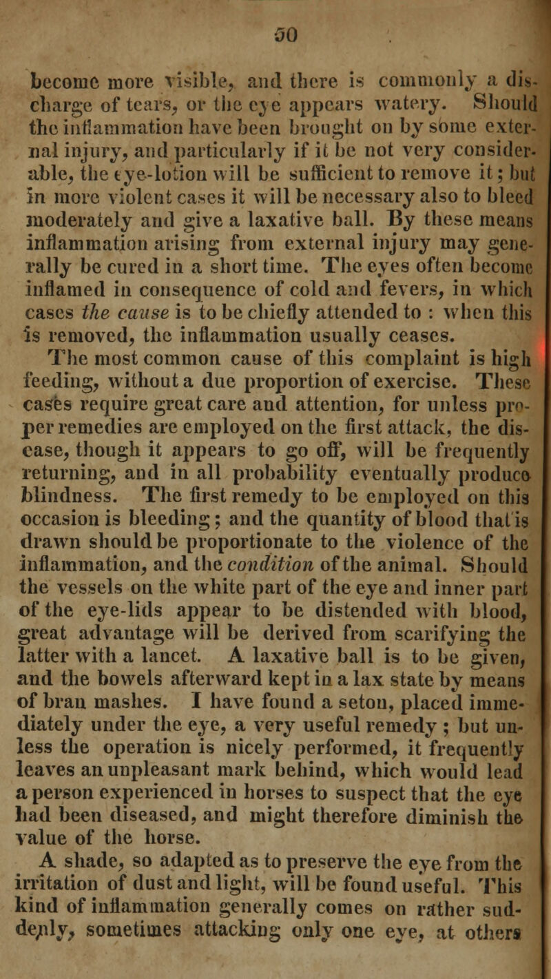 become more visible, and there is commonly a dis- charge of tears, or the eye appears watery. Should the intiammation have been brought on by some exter- nal injury, and particularly if it be not very consider- able, the eye-lotion will be sufficient to remove it; but in more violent cases it will be necessary also to bleed moderately and give a laxative ball. By these means inflammation arising from external injury may gene- rally be cured in a short time. The eyes often become inflamed in consequence of cold and fevers, in which cases the cause is to be chiefly attended to : when this is removed, the inflammation usually ceases. The most common cause of this complaint is high feeding, without a due proportion of exercise. These cases require great care and attention, for unless pro- per remedies are employed on the first attack, the dis- ease, though it appears to go off, will be frequently returning, and in all probability eventually produce* blindness. The first remedy to be employed on this occasion is bleeding; and the quantity of blood that is drawn should be proportionate to the violence of the inflammation, and the condition of the animal. Should the vessels on the white part of the eye and inner part of the eye-lids appear to be distended with blood, great advantage will be derived from scarifying the latter with a lancet. A laxative ball is to be given, and the bowels afterward kept in a lax state by means of bran mashes. I have found a setou, placed imme- diately under the eye, a very useful remedy ; but un- less the operation is nicely performed, it frequently leaves an unpleasant mark behind, which would lead a person experienced in horses to suspect that the eye had been diseased, and might therefore diminish the value of the horse. A shade, so adapted as to preserve the eye from the irritation of dust and light, will be found useful. This kind of inflammation generally comes on rather sud- denly, sometimes attacking only one eye, at others