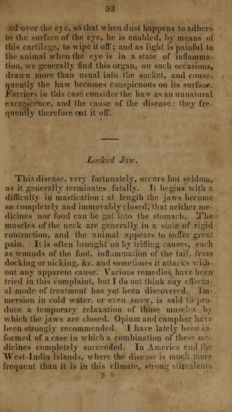 lied over the eye. sd that when dust happens to adhere to the surface of the eye, he is enabled, by means of this cartilage, to wipe it off; and as light is painful to the animal when the eye is in a state of inflamma- tion, we generally find this organ, on such occasions, drawn more than usual into the socket, and conse- quently the haw becomes conspicuous on its surface. Farriers in this case consider the haw as an unnatural excrescence, and the cause of the disease: they fre- quently therefore cut it off. Locked Jaw. This disease, very fortunately, occurs but seldom,, as it generally terminates fatally. It begins with it difficulty iu mastication; at length the jaws become so completely and immovably closed, that neither me- dicines nor food can be got into the stomach. The muscles of the neck are generally in a stale of rigid contraction, and the animal appears to suffer great pain. It is often brought on by trilling causes, such as wounds of the foot, inflammation of the tail, from docking or nicking, &c. and sometimes it attacks with- out any apparent cause. Various remedies, have been tried in this complaint, but I do not think any effectu- al mode of treatment has yet been discovered, im- mersion in cold water, or even snow, is said to pro- duce a temporary relaxation of those muscles by which the jaws are closed. Opium and camphor have been strongly recommended. I have lately been i:i formed of a case in which a combination of these me- dicines completely succeeded. In America and tlje West-India islands, where the disease is much more frequent than it is in this climate, strong stimuli 1 --;