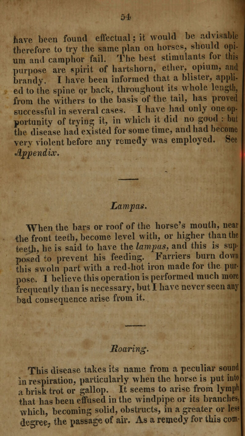 have been found effectual jit would be advisable therefore to try the same plan on horses, sliould opi- urn and camphor fail. The best stimulants for this purpose are spirit of hartshorn, ether, opium, and brandy. I have been informed that a blister, appli- ed to the spine or back, throughout its whole length, from the withers to the basis of the tail, has proved successful in several cases. I have had only one op- portunity of trying it, in which it did no good : but the disease had existed for some time, and had become very violent before any remedy was employed. See Appendix. Lampas. When the bars or roof of the horse's mouth, near the front teeth, become level with, or higher than the teeth, he is said to have the lampas, and this is sup- posed to prevent his feeding. Farriers burn down this swoln part with a red-hot iron made for the pur- pose. I believe this operation is performed much more frequently than is necessary, but I have never seen any bad consequence arise from it. Roarin ''5- This disease takes its name from a peculiar sound in respiration, particularly when the horse is put into a brisk trot or gallop. It seems to arise from lymph that has been effused in the windpipe or its branches, which, becoming solid, obstructs, in a greater or less degree, the passage of aiv. As a remedy for this com-