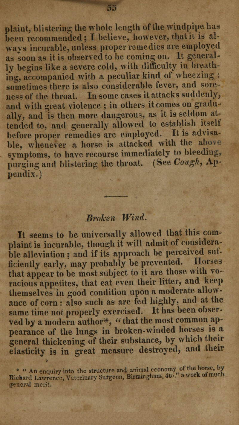 plaint, blistering the whole length of the windpipe has been recommended; I believe, however, that it is al- ways incurable, unless proper remedies are employed as soon as it is observed to be coming on. It general- ly begins like a severe cold, with difficulty in breath- ing, accompanied with a peculiar kind of wheezing : sometimes there is also considerable fever, and sore- ness of the throat. In some cases it attacks suddenly, and with great violence ; in others it comes on gradu- ally, and is then more dangerous, as it is seldom at- tended to, and generally allowed to establish itself before proper remedies are employed. It is advisa- ble, whenever a horse is attacked with the above symptoms, to have recourse immediately to bleeding, purging and blistering the throat. (See Cough, Ap- pendix.) Broken Wind. It seems to be universally allowed that this com- plaint is incurable, though it will admit of considera- ble alleviation ; and if its approach be perceived suf- ficiently early, may probably be prevented. Horses that appear to be most subject to it are those with vo- racious appetites, that eat even their litter, and keep themselves in good condition upon a moderate allow- ance of corn: also such as are fed highly? and at the same time not properly exercised. It has been obser- ved by a modern author*, « that the most common ap- pearance of the lungs in broken-winded horses is a general thickening of their substance, by which their elasticity is in great measure destroyed, and their V *  An enquiry into the structure and animal economy of the horse, by Rickard Lawrence, Veterinary Surgeon, Birmingham, 4to.' a work oi much general merit.