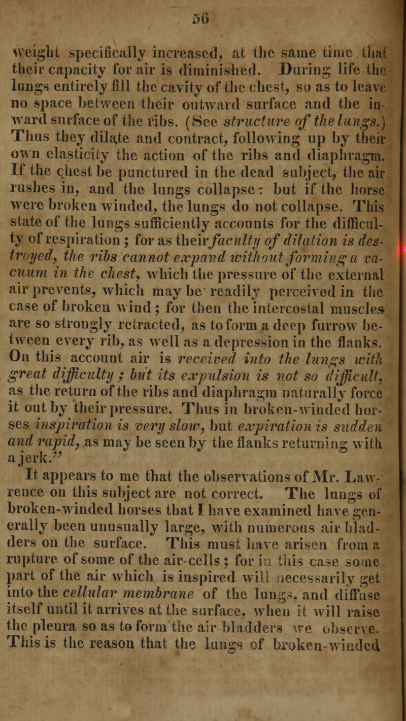 50 weight specifically increased, at the same time that their capacity for air is diminished. During life the lungs entirely fill the cavity of the chest, so as to leave no space between their outward surface and the in- ward surface of the ribs. (See structure of the lungs.) Thus they dilate and contract, following up by their own elasticity the action of the ribs and diaphragm. If the chest be punctured in the dead subject, the air rushes in, and the lungs collapse: but if the horse were broken winded, the lungs do not collapse. This state of the lungs sufficiently accounts for the difficul- ty of respiration ; for as then-faculty of dilation is des- troyed, the ribs cannot expand icithnut forming a va- cuum in the chest, which the pressure of the external air prevents, which may be readily perceived in the case of broken wind; for then the intercostal muscles are so strongly retracted, as to form a deep furrow be- tween every rib, as well as a depression in the flanks. On this account air is received into the lungs with great difficulty ; but its expulsion is not so difficult, as the return of the ribs and diaphragm naturally force it out by their pressure. Thus in broken-winded hor- ses inspiration is very slow, but expiration is sudden and rapid, as may be seen by the flanks returning with a jerk. It appears to me that the observations of Mr. Law- rence on this subject are not correct. The lungs of broken-winded horses that I have examined have gen- erally been unusually large, with numerous air blad- ders on the surface. This must have arisen from a rupture of some of the air-cells ; for in this case souie part of the air which is inspired will necessarily get into the cellular membrane of the lung.*, and diffuse itself until it arrives at the surface, when it will raise the pleura so as to form the air bladders we observe. This is the reason that the lungs of broken-winded