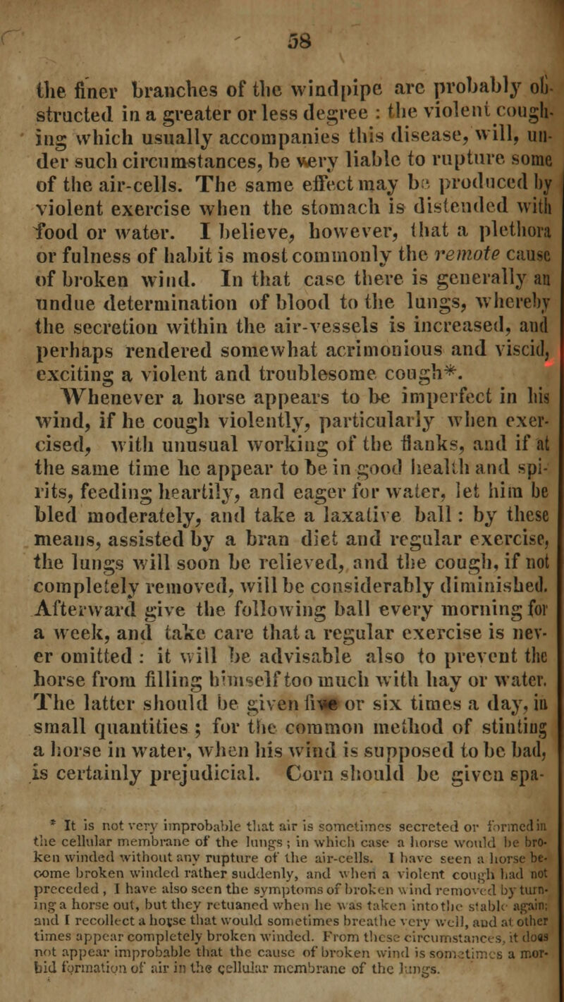 the finer branches of the windpipe arc probably o4 structed in a greater or less degree : the violent cough, ing which usually accompanies this disease, will, un- der such circumstances, be very liable to rupture some of the air-cells. The same effect may be produced by violent exercise when the stomach is distended with food or water. I believe, however, that a plethora or fulness of habit is most commonly the remote cause of broken wind. In that case there is generally an undue determination of blood to the lungs, whereby the secretion within the air-vessels is increased, and perhaps rendered somewhat acrimonious and viscid, exciting a violent and troublesome cough*. Whenever a horse appears to be imperfect in his wind, if he cough violently, particularly when exer- cised, with unusual working of the flanks, and if at the same time he appear to be in good health and spi- rits, feeding heartily, and eager for water, let him be bled moderately, and take a laxative ball: by these means, assisted by a bran diet and regular exercise, the lungs will soon be relieved, and the cough, if not completely removed, will be considerably diminished. Afterward give the following ball every morning for a week, and take care that a regular exercise is nev- er omitted : it will be advisable also to prevent the horse from filling himself too much with hay or water. The latter should be given iii» or six times a day, in small quantities ; for the common method of stinting a horse in water, when his wind is supposed to be bad, is certainly prejudicial. Corn should be given spa- * It is not very improbable that air is sometimes secreted or formed in the cellular membrane of the lungs ; in which case a horse would be bro- ken winded without any rupture of the air-cells. I have seen a horse be- come broken winded rather suddenly, and when a violent cough had not preceded , I have also seen the symptoms of broken w ind removed by turn- ing a horse out, but they retuaned when he was taken into the stable again; and I recollect a hovse that would sometimes breathe very well, aud al other times appear completely broken winded. From these circumstances, it do89 not appear improbable that the cause of broken wind is sometimes a mor- bid formation of air in the cellular membrane of the lungs.
