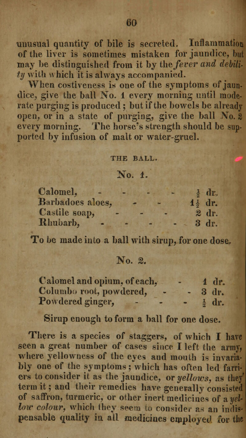 unusual quantity of bile is secreted. Inflammation of the liver is sometimes mistaken for jaundice, but may be distinguished from it by the fever and debili- ty with s\ hich it is always accompanied. When costiveness is one of the symptoms of jaun- dice, give the ball No. 1 every morning until mode- rate purging is produced; but if the bowels be already open, or in a state of purging, give the ball Mo. % every morning. The horse's strength should be sup- ported by infusion of malt or water-gruel. THE BALL. No. 1. Calomel, \ dr. Barbadoes aloes, - - If dr. Castile soap, - - - 2 dr. Rhubarb; - - - - 3 dr. To be made into a ball with sirup, for one dose. No. 2. Calomel and opium, of each, - 1 dr. Columbo root, powdered, - - 3 dr. Powdered ginger, § dr. Sirup enough to form a ball for one dose. There is a species of staggers, of which I have seen a great number of cases since I left the army, where yellowness of the eyes and mouth is invaria- bly one of the symptoms; which has often led farri- ers to consider it as the jaundice, or yellows, as they term it; and their remedies have generally consisted of saffron, turmeric, or other inert medicines of sl yel- low colour, which they seem to consider as an indis- pensable quality in all medicines employed for the