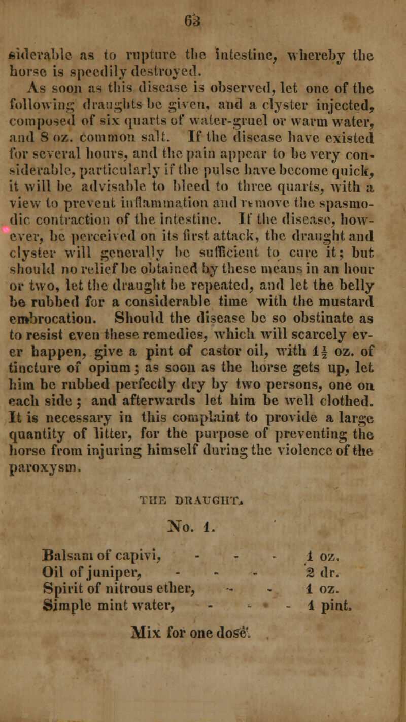 siderable as to rupture the intestine, whereby the burse is speedily destroyed. As soon as this disease is observed, let one of the following draughts be given, and a clyster injected, composed of six quarts of water-gruel or warm water, and 8 oz. common salt. If the disease have existed for several hours, and the pain appear to be very con- siderable, particularly if the pulse have become quick, it will be advisable to bleed to three quarts, with a view to prevent inflammation and it move the spasmo- dic contraction of the intestine. IT the disease, how- ever, be perceived on its first attack, the draught and clyster will generally he sufficient to cure it; but should no relief be obtained by these means in an hour oi- two, let the draught be repeated, and let the belly be rubbed for a considerable time with the mustard embrocation. Should the disease be so obstinate as to resist even these remedies, which will scarcely ev- er happen, give a pint of castor oil, with 1| oz. of tincture of opium; as soon as the horse gets up, let him be rubbed perfectly dry by two persons, one on each side ; and afterwards let him be avcII clothed. It is necessary in this complaint to provide a large quantity of litter, for the purpose of preventing the horse from injuring himself during the violence of the paroxysm. THE DRAUGHT. No. 1. Balsam of capivi, - - 1 o'z. Oil of juniper, ... «j dr. Spirit of nitrous ether, 1 oz. Simple mint water, - ■- • - 1 pint. Mix for one dose.