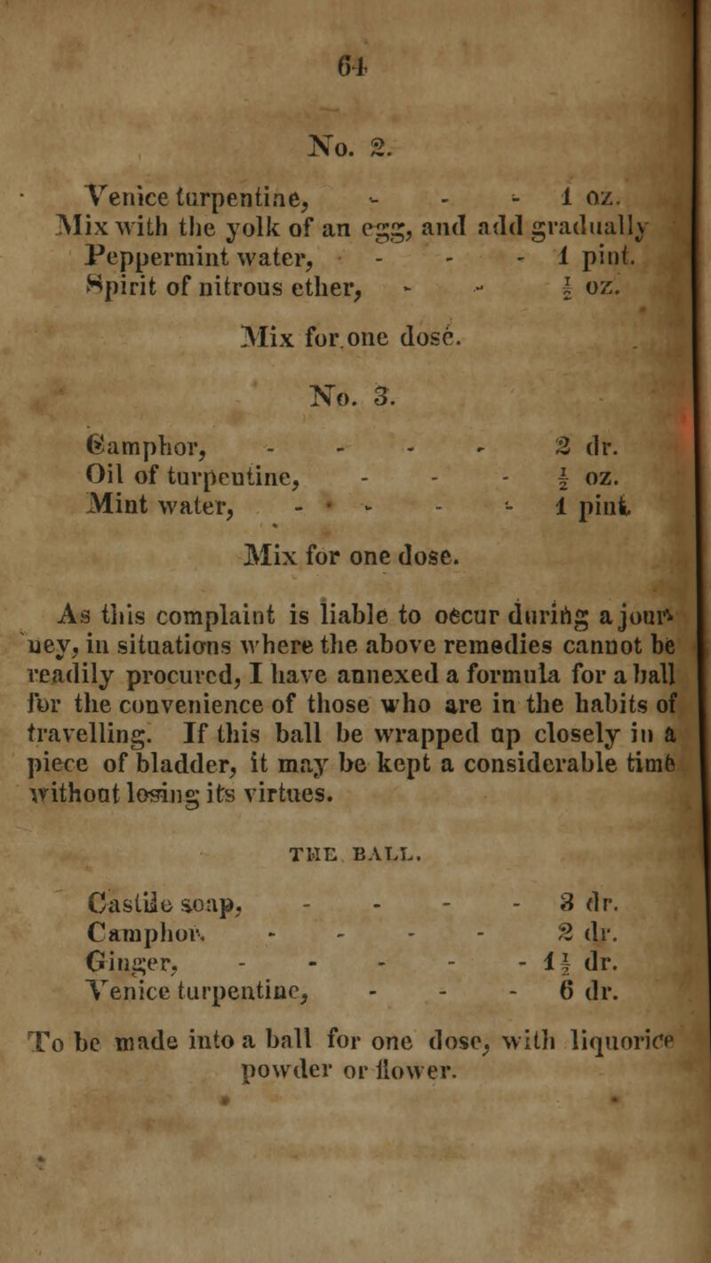 61 No. 2. Venice turpentine, :, -. - 1 Qz. Mix with the yolk of an egg, and add gradually Peppermint water, - - 1 pint. Spirit of nitrous ether, - •- l oz. Mix for.one dose. No. 3. ©amphor, .... 2 dr. Oil of turpcutine, - - \ oz. Mint water, - • >- - 1 pint Mix for one dose. As this complaint is liable to oecur during a jour* uey, in situations where the above remedies cannot be readily procured, I have annexed a formula for a ball for the convenience of those who are in the habits of travelling. If this ball be wrapped op closely in a piece of bladder, it may be kept a considerable time without losing its virtues. THE BALL. CastUe soap, - - - 3 dr. Camphor, - 2 dr. Ginger, - - - - i\ dr. Venice turpentine, 6 dr. To be made into a ball for one dose, with liquorice powder or flower.
