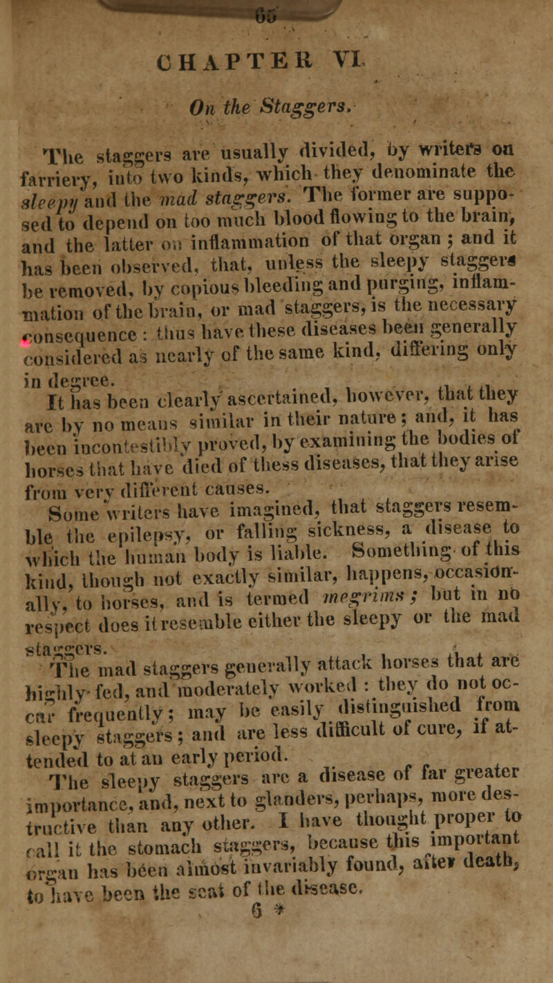 CHAPTER VL On the Staggers. ■ The staggers are usually divided, by writers on farriery, into two kinds, which they denominate the sleepy finti the mad stagers. The former are suppo- sed to depend on too much blood flowiug to the brain, and the latter on inflammation of that organ ; and it has been observed, that, unless the sleepy stagger* be removed, by copious bleeding and purging, inflam- mation of the brain, or mad staggers, is the necessary consequence : thus have these diseases been generally considered as nearly of the same kind, differing only in de'Tce. It has been clearly' ascertained, however, that they are by no means similar in their nature; and, it has been incontestMy proved, by examining the bodies ot horses that have died of thess diseases, that they arise from very different causes. Some writers have imagined, that staggers resem- ble the epilepsy, or falling sickness, a disease to which the human body is liable. Something of this kind, though not exactly similar, happens, occasion- alls', to horses, and is termed megrims'; but in no respect does it resemble either the sleepy or the mad ,ita'0'ers The mad staggers generally attack horses that are highly fed, and moderately worked : they do not oc- cur frequently; may be easily distinguished from sleepy staggers; and are less difficult of cure, if at- tended to atau early period. The sleepy staggers are a disease of far greater importance, and, next to glanders, perhaps, more des- tructive than any other. I have thought proper to call it the stomach staggers, because this important organ has often almost invariably found, ante? death, to June been the scat of the disease. 6 *