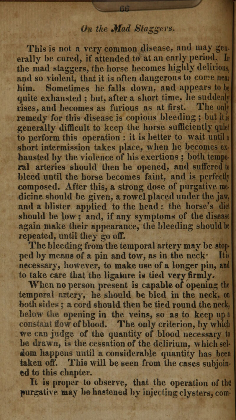 .... Oh the Mad Staggers. This is not a very common disease, and may gen- erally be cured, if attended to at an early period. ID the mad staggers, the horse becomes highly delirious, and so violent, that it is often dangerous to cor?e near him. Sometimes he falls down, and appears to be quite exhausted ; but, after a short time, he suddenly rises, and becomes as furious as at first. The only remedy for this disease is copious bleeding ; but it is generally difficult to keep the horse sufficiently quiet to perform this operation : it is better to wait until a short intermission takes place, when he becomes ex- hausted by the violence of his exertions ; both tempo ral arteries should then be opened, and suffered to bleed until the horse becomes faint, and is perfectly composed. After this, a strong dose of purgative me- dicine should be given, a rowel placed under the jaw, and a blister applied to the bead: the horse's diet should be low ; and, if any symptoms of the disease again make their appearance, the bleeding should be repeated, until they go off. The bleeding from the temporal artery may be stop* ped by means of a pin and tow, as in the neck* It is necessary, however, to make use of a longer pin, and to take care that the ligature is tied very firmly. When no person present is capable of opening the temporal artery, he should be bled in the neck, on both sides; a cord should then be tied round the neck, below the opening in the veins, so as to keep up ft constant flow of blood. The only criterion, by which tre can judge of the quantity of blood necessary to be drawn, is the cessation of the delirium, which sel- dom happens until a considerable quantity has been taken off. This will be seen from the cases subjoin- ed to this chapter. It is proper to observe, that the operation of the purgative may bo hastened by injecting clysters, com: