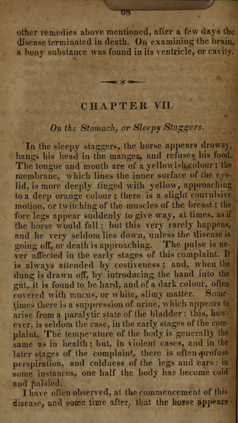 ^TO other remedies above mentioned, after a few days the disease terminated in death. On examining the brain, a bony substance was found in its ventricle, or cavity. CHAPTER VII. On the Stomach, or Sleepy Staggers. In the sleepy staggers, the horse appears drowsy, hangs his head in the manges, and refuses his food. The tongue and mouth are of a yellowishcolour; the membrane, which lines the inner surface of the eye- lid, is more deeply tinged with yellow, approaching to a deep orange colour ; there is a slight convulsive motion, or twitching of the muscles of the breast; the fore legs appear suddenly to give way, at times, as if the horse would fall : but this very rarely happens, and he very seldom lies down, unless the disease is going off, or death is approaching. The pulse is ne- ver affected in the early stages of this complaint. It is always attended by costiveness ; and, when the dung is drawn off, by introducing the hand into the gut, it is found to, be hard, and of a dark colour, often covered with mucus, or white, slimy matter. Some- times there is a suppression of urine, which appears to arise from a paralytic state of the bladder : this, how- ever, is seldom the case, in the early stages of the com- plaint. The temperature of the body is generally the same as in health; but, in violent cases, and in the later stages of the complaint, there is often .profuse perspiration, and coldness of the legs and ears : in some instances, one half the body lias become cold apd palsied. I have often observed, at the commencement of this disease, and some time after, that the hoise appears