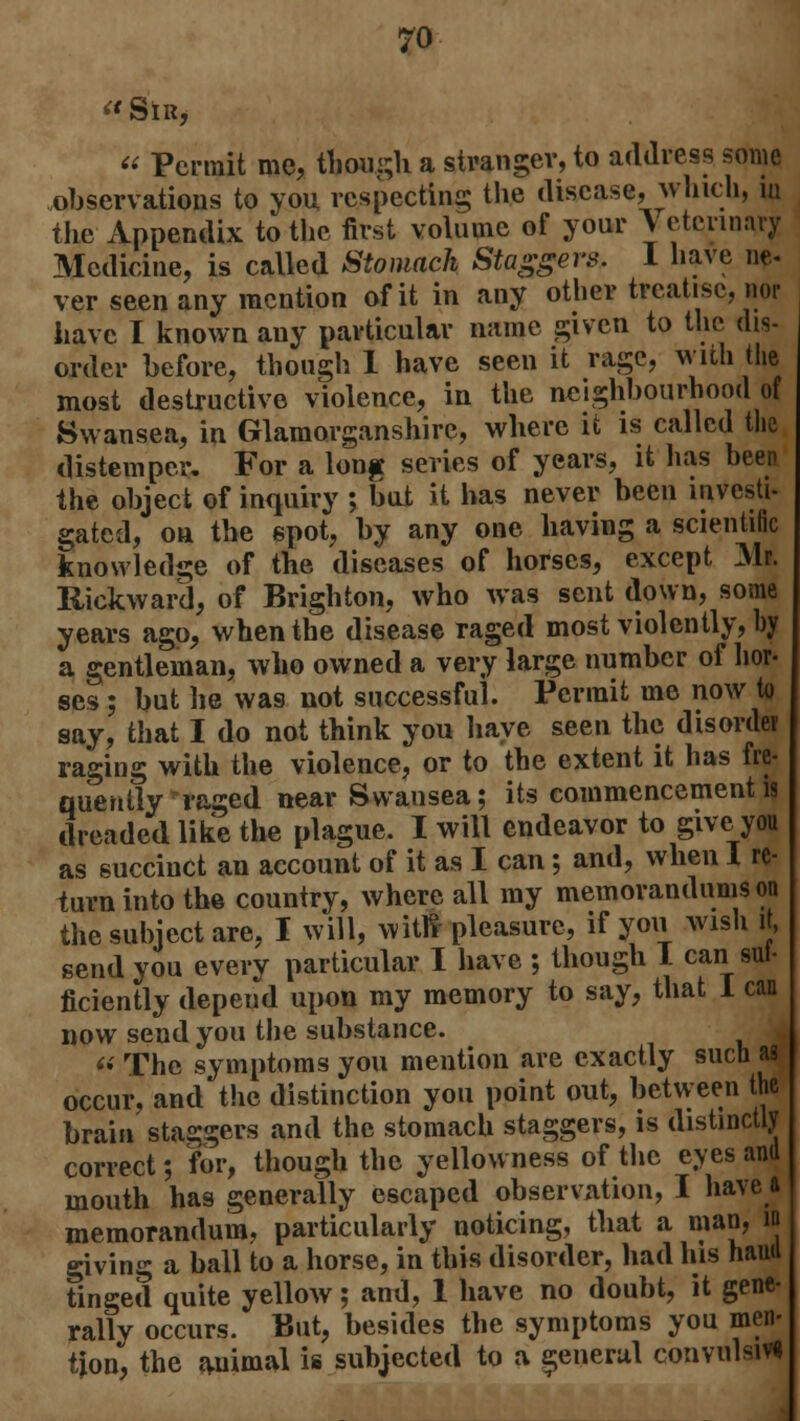 « SlR,  Permit me, though a stranger, to address some observations to you respecting the disease, winch, iu the Appendix to the first volume of your Veterinary Medicine, is called Stomach Staggers. I have ne- ver seen any mention of it in any other treatise, nor have I known any particular name given to the dis- order before, though 1 have seen it rage, with the most destructive violence, in the neighbourhood of Swansea, in Glamorganshire, where it is called the distemper. For a long series of years, it has been the object of inquiry ; but it has never been investi- gated, on the spot, by any one having a scientific knowledge of the diseases of horses, except Mr. Rickward, of Brighton, who was sent down, some years ago, when the disease raged most violently, by a gentleman, who owned a very large number of hor- ses ; but he was not successful. Permit me now to say, that I do not think you have seen the disorder raging with the violence, or to the extent it has fre- quently raged near Swansea; its commencement is dreaded like the plague. I will endeavor to give you as succinct an account of it as I can; and, when I re- turn into the country, where all ray memorandums on the subject are, I will, witfl pleasure, if you wish it, send you every particular I have ; though I can sui- ficiently depend upon my memory to say, that I can now send you the substance.  The symptoms you mention are exactly such as occur, and the distinction you point out, between the brain staggers and the stomach staggers, is distinctly correct; for, though the yellowness of the eyes and mouth has generally escaped observation, I have a memorandum, particularly noticing, that a man, n giving a ball to a horse, in this disorder, had his haud tinged quite yellow; and, 1 have no doubt, it gene- rally occurs. But, besides the symptoms you men- tion, the animal is subjected to a general convulsive