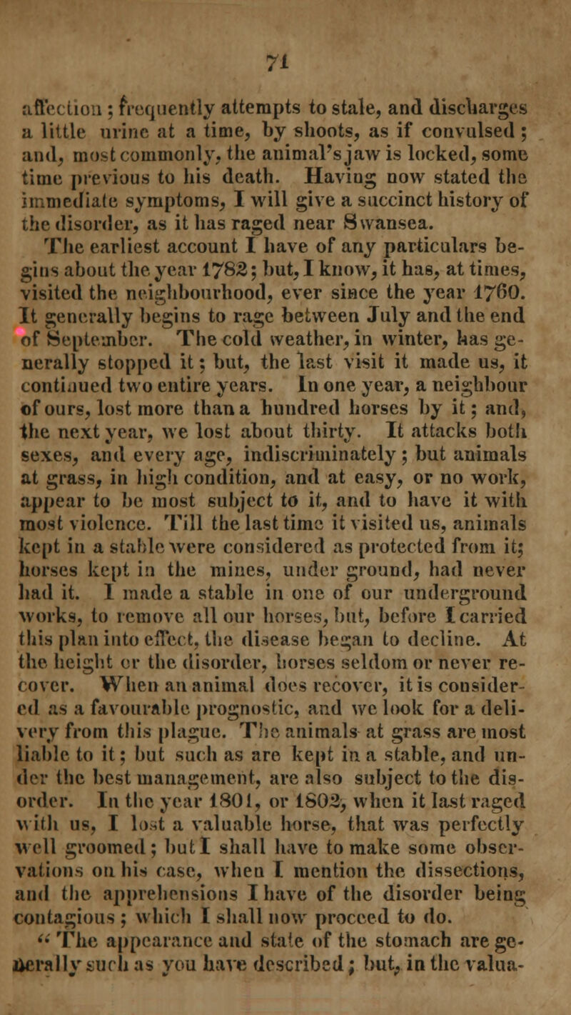 affection ; frequently attempts to stale, and discharges a little urine at a time, by shoots, as if convulsed ; and, most commonly, the animal's jaw is locked, some time previous to his death. Having now stated the immediate symptoms, I will give a succinct history of the disorder, as it has raged near Swansea. The earliest account I have of any particulars be- gius about the year 1782; but, I know, it has, at times, visited the neighbourhood, ever since the year I76O. It generally begins to rage between July and the end of September. The cold weather, in winter, has ge- nerally stopped it: but, the last visit it made us, it continued two entire years. In one year, a neighbour of ours, lost more than a hundred horses by it; and, the next year, we lost about thirty. It attacks both sexes, and every age, indiscriminately; but animals at grass, in high condition, and at easy, or no work, appear to be most subject to it, and to have it with most violence. Till the last time it visited us, animals kept in a stable were considered as protected from it; horses kept in the mines, under ground, had never had it. I made a stable in one of our underground works, to remove all our horses, but, before I carried this plan into effect, the disease began to decline. At the height or the disorder, horses seldom or never re- cover. When an animal does recover, it is consider- ed as a favourable prognostic, and we look for a deli- very from this plague. The animals at grass are most liable to it; but such as are kept in a stable, and un- der the best management, are also subject to the dis- order. In the year 1801, or 1802, when it last raged with us, I lo.st a valuable horse, that was perfectly well groomed; but I shall have to make some obser- vations on his case, when I mention the dissections, and the apprehensions I have of the disorder being contagious ; which I shall now proceed to do. (i The appearance and state of the stomach are ge- nerally surli as you have described; but, in the valua-