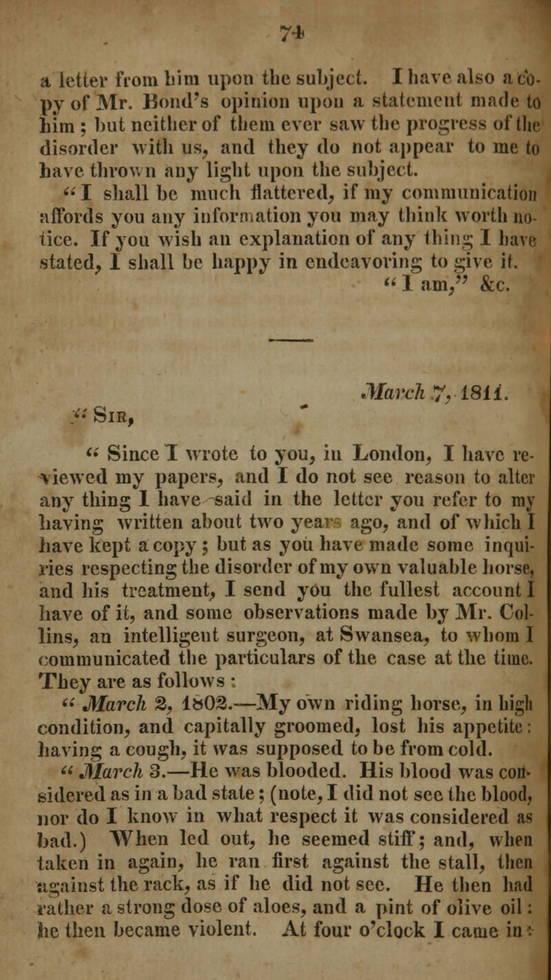 a letter from him upon the subject. I have also a co- py of Mr. Bond's opinion upon a statement made to him ; but neither of them ever saw the progress of the disorder with us, and they do not appear to me to have throw n any light upon the subject. I shall be much flattered, if my communication affords you any information you may think worth no- tice. If you wish an explanation of any thing I have stated, I shall be happy in endeavoring to give it.  1 am/' &c. Mavch?,t8ii. ; Sir,  Since 1 wrote to you, in London, I have re- viewed my papers, and I do not see reason to alter any thing I have said in the letter you refer to my having written about two year ago, and of which I have kept a copy ; but as you have made some inqui- ries respecting the disorder of my own valuable horse, and his treatment, I send you the fullest account I have of it, and some observations made by Mr. Col- lins, an intelligent surgeon, at Swansea, to whom I communicated the particulars of the case at the time. They are as follows :  March 2, 1»02.—My own riding horse, in high condition, and capitally groomed, lost his appetite: having a cough, it was supposed to be from cold.  March 3.—He was blooded. His blood was con- sidered as in a bad state; (note, I did not sec the blood, nor do I know in what respect it was considered as bad.) When led out, he seemed stiff; and, when taken in again, he ran first against the stall, then against the rack, as if he did not see. He then had rather a strong dose of aloes, and a pint of olive oil: