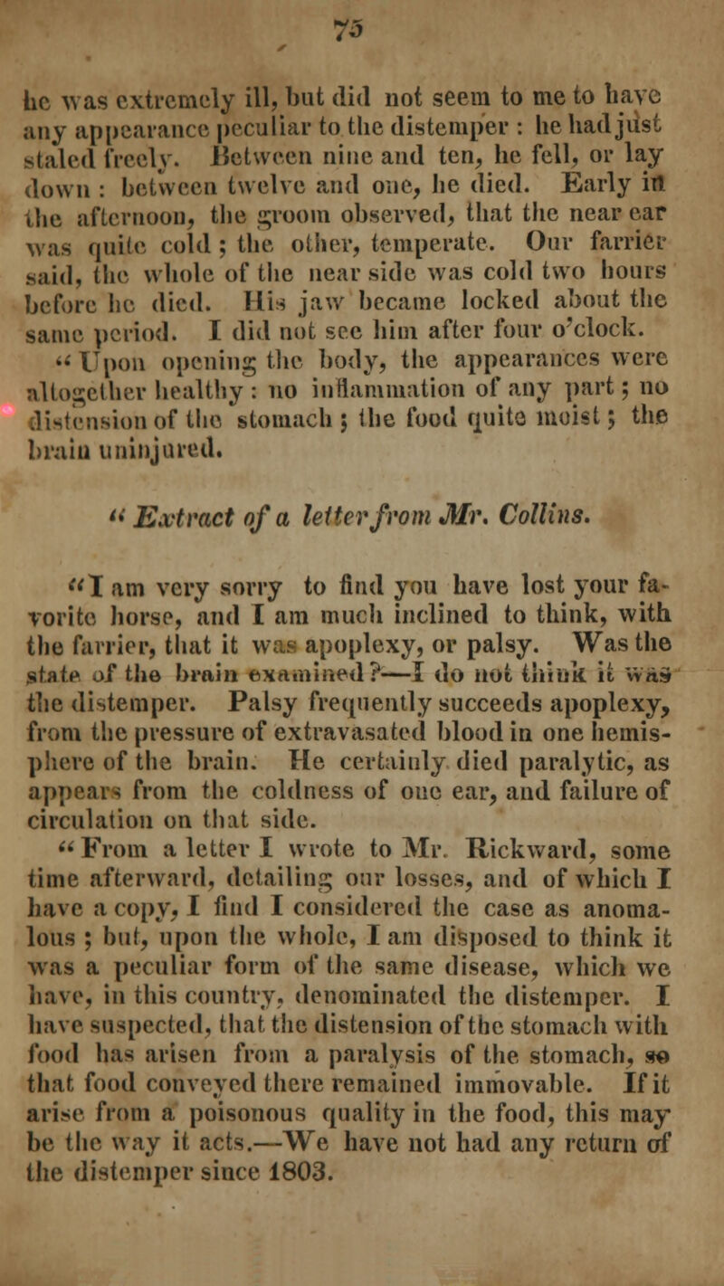 he was extremely ill, but did not seem to me to have any appearance peculiar to the distemper : he had jiist staled freely. Between nine and ten, he fell, or lay down : between twelve and one, he died. Early in the afternoon, the groom observed, that the near ear was quite cold ; the other, temperate. Our farrier said, the whole of the nearside was cold two hours before he died. His jaw became locked about the same period. I did not see him after four o'clock.  Upon opening the body, the appearances were altogether healthy : no inflammation of any part; no distension of the stomach ; the food quite moist; the brain uninjured. « Extract of a letter from Mr. Collins. I am very sorry to find you have lost your fa- vorite horse, and I am much inclined to think, with the farrier, that it was apoplexy, or palsy. Was the state of the brain examined?-—I do not think it wis the distemper. Palsy frequently succeeds apoplexy, from the pressure of extravasated blood in one hemis- phere of the brain. He certainly died paralytic, as appears from the coldness of one ear, and failure of circulation on that side.  From a letter I wrote to Mr. Rickward, some time afterward, detailing our losses, and of which I have a copy, I find I considered the case as anoma- lous ; but, upon the whole, I am disposed to think it was a peculiar form of the same disease, which we have, in this country, denominated the distemper. I have suspected, that the distension of the stomach with food has arisen from a paralysis of the stomach, so that food conveyed there remained immovable. If it arise from a poisonous quality in the food, this may be the way it acts.—We have not had any return of the distemper since 1803.