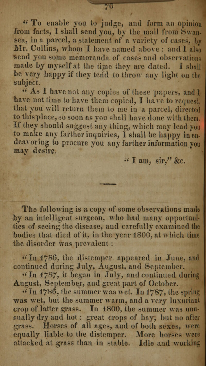  To enable you to judge, and form an opinion from facts, I shall send you, by the mail from Swan- sea, in a parcel, a statement of a variety of cases, by Mr. Collins, whom I have named above : and 1 also send you some memoranda of cases and observations made by myself at the time they are dated. I shall be very happy if they tend to throw any light on the subject.  As I have not any copies of these papers, and 1 have not time to have them copied, I have to request; that you will return them to me in a parcel, directed to this place, so soon as you shall have done with them, If they should suggest any thing, which may lead you to make any farther inquiries, 1 shall be happy in en- deavoring to procure you any farther information you may desire.  I am, sir, &c. The following is a copy of some observations made by an intelligent surgeon, who had many opportuni- ties of seeing the disease, and carefully examined the bodies that died of it, in the year 1800, at which time the disorder was prevalent: In. 1786, the distemper appeared in .Tune, and continued during July, August, and September. In 1787? it began in July, and continued during August, September, and great part of October. In 1786, the summer was wet. In 1787, the spring was wet, but the summer warm, and a very luxuriant crop of latter grass. In 1800. the summer was unu- sually dry and hot : great crops of hay; but no after grass. Horses of all ages, and of both sexes, were equally liable to the distemper. More horses were attacked at grass than in stable. Idle and working