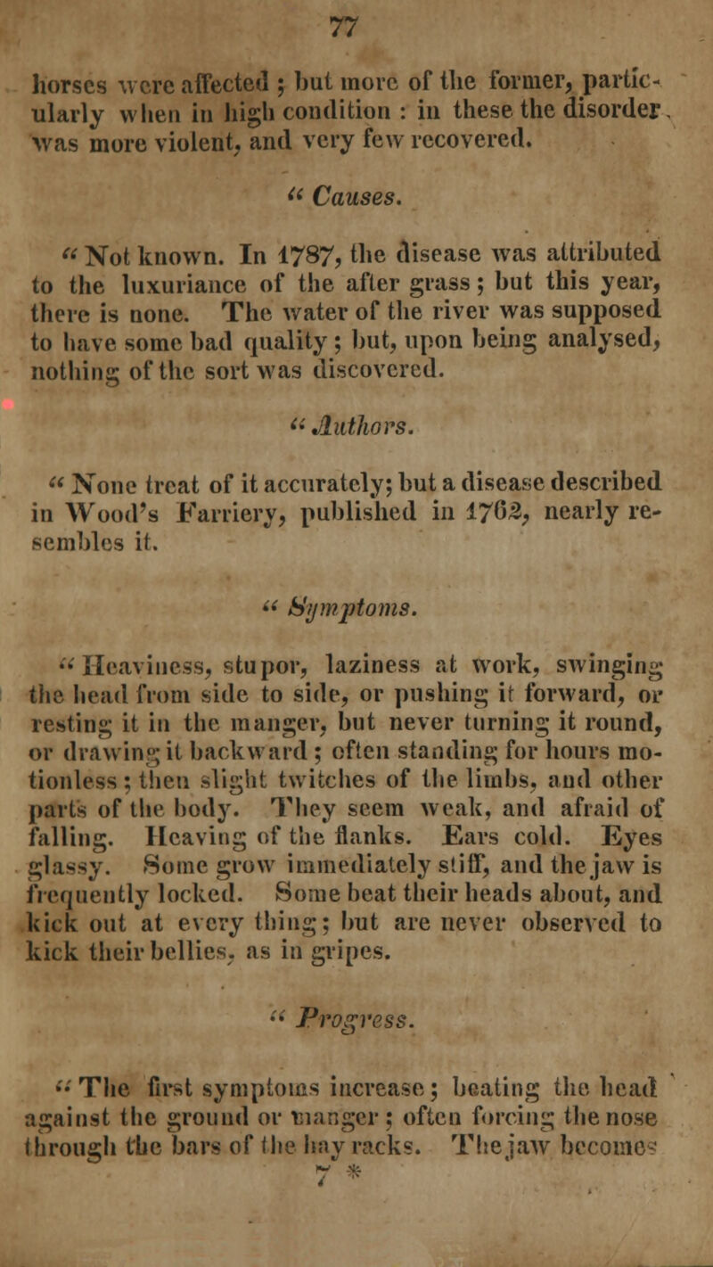 horses were affected ; but more of the former, partic- ularly when in high condition : in these the disorder. was more violent, and very few recovered. fl Causes.  Not known. In 1787, the disease was attributed to the luxuriance of the after grass; but this year, there is none. The water of the river was supposed to have some bad quality ; but, upon being analysed, nothing of the sort was discovered.  Authors.  None treat of it accurately; but a disease described in Wood's Farriery, published in 1765, nearly re- sembles it.  Symptoms. •• Heaviness, stupor, laziness at work, swinging the head from side to side, or pushing it forward, or resting it in the manger, but never turning it round, or drawing it backward ; often standing for hours mo- tionless ; then slight twitches of the limbs, and other part's of the body. They seem weak, and afraid of falling. Heaving of the flanks. Ears cold. Eyes glassy. -Some grow immediately stiff, and the jaw is frequently locked. Some beat their heads about, and kick out at every thing; but are never observed to kick their bellies, as in gripes. Progress. ••'The first symptoms increase; beating the head against the ground or manger; often forcing the nose through the bars of the hay racks. The jaw become?