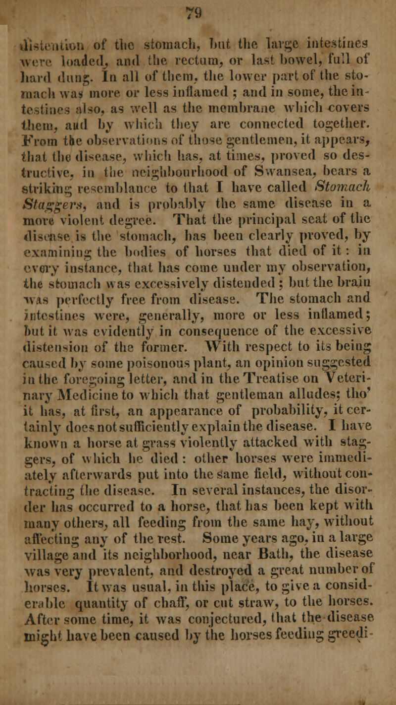 ution of the stomach, but the large intestines • loaded, and the rectum, or last bowel, full of hard dung. In all of them, the lower part of the sto- mach wasi more or less inflamed ; and in some, the in testines also, as well as the membrane which covers them, aud by which they are connected together. From the observations of those gentlemen, it appears, that the disease, which has, at times, proved so des- tructive, in the neighbourhood of Swansea, bears a striking resemblance to that I have called Stomach Staggers, and is probably the same disease in a more violent degree. That the principal seat of the disease is the stomach, has been clearly proved, by examining the bodies of horses that died of it: in every instance, that lias come under my observation, the stomach was excessively distended ; but the brain WAS perfectly free from disease. The stomach and intestines were, generally, more or less inflamed; hut it was evidently in consequence of the excessive distension of the former. With respect to its being caused by some poisonous plant, an opinion suggested in the foregoing letter, and in the Treatise on Veteri- nary Medicine to which that gentleman alludes; tho* it has, at first, an appearance of probability, it cer- tainly does not sufficiently explain the disease. I have known a horse at grass violently attacked with stag- gers, of which lie died : other horses were immedi- ately afterwards put into the game field, without con- tracting the disease. In several instances, the disor- der has occurred to a horse, that has been kept with many others, all feeding from the same hay, without affecting any of the rest. Some years ago, in a large village and its neighborhood, near Bath, the disease was very prevalent, and destroyed a great number of horses. It was usual, in this place, to give a consid- erable quantity of chaff, or cut straw, to the horses. After some time, it was conjectured, that the disease might have been caused by the horses feeding greedi