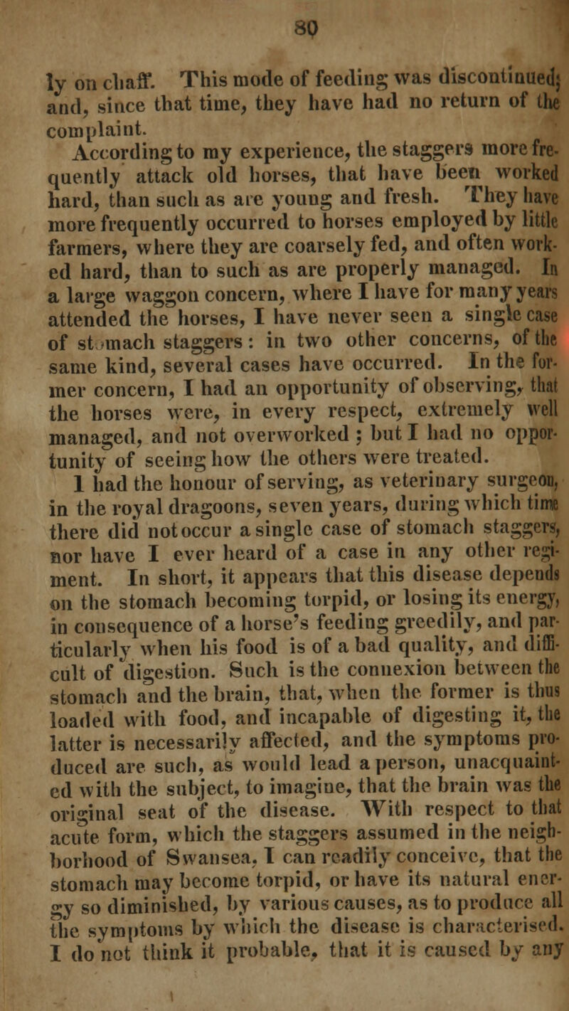 8Q ly on chaff. This mode of feeding was discontinued} and, since that time, they have had no return of live complaint. According to my experience, the staggers more fre- quently attack old horses, that have been worked hard, than such as are young and fresh. They have more frequently occurred to horses employed by little farmers, where they are coarsely fed, and often work- ed hard, than to such as are properly managed. In a large waggon concern, where I have for many years attended the horses, I have never seen a single case of stomach staggers: in two other concerns, of the same kind, several cases have occurred. In the for- mer concern, I had an opportunity of observing, that the horses were, in every respect, extremely well managed, and not overworked ; but I had no oppor- tunity of seeing how the others were treated. 1 had the honour of serving, as veterinary surgeon, in the royal dragoons, seven years, during which time there did not occur a single case of stomach staggers, nor have I ever heard of a case in any other regi- ment. In short, it appears that this disease depends on the stomach becoming torpid, or losing its energy, in consequence of a horse's feeding greedily, and par- ticularly when his food is of a bad quality, and diffi- cult of digestion. Such is the connexion between the stomach and the brain, that, when the former is thus loaded with food, and incapable of digesting it, the latter is necessarily affected, and the symptoms pro- duced are such, as would lead a person, unacquaint- ed with the subject, to imagine, that the brain was the original seat of the disease. With respect to that acute form, which the staggers assumed in the neigh- borhood of Swansea, I can readily conceive, that the stomach may become torpid, or have its natural ener- gy so diminished, by various causes, as to produce all the symptoms by winch the disease is characterised. I do not think it probable, that it is caused by any