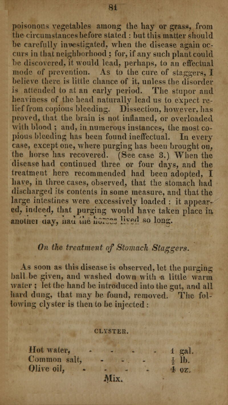 poisonous vegetables among the hay ov grass, from the circumstances before stated : but this matter should be carefully investigated, when the disease again oc- curs in that neighborhood ; for, if any such plant could be discovered, it would lead, perhaps, to an effectual mode of prevention. As to the cure of staggers, I believe there is little chance of it, unless the disorder is attended to at an early period. The stupor and heaviness of the head naturally lead us to expect re- lief from copious bleeding. Dissection, however, has proved, that the brain is not inflamed, or overloaded with blood ; and, in numerous instances, the most co- pious bleeding has been found ineffectual. In every case, except one, where purging has been brought on, the horse has recovered. (See case 3.) When the disease had continued three or four days, and the treatment here recommended had been adopted, I have, in three cases, observed, that the stomach had discharged its contents in some measure, and that the large intestines were excessively loaded : it appear- ed; indeed, that purging would have taken place in. anotnei ciay, Iiau iiie iiCrCC !lvei! so Ions. On the treatment of Stomach Staggers. As soon as this disease is observed, lot the purging ball be given, and washed down with a little warm water ; let the hand be introduced into the gut, and all hard dung, that may be found, removed. The fol- lowing clyster is then to be injected: CLYSTER. Hot water, 1 gal. Common salt, ... i lb. Olive oil, * 4 oz, Mix.