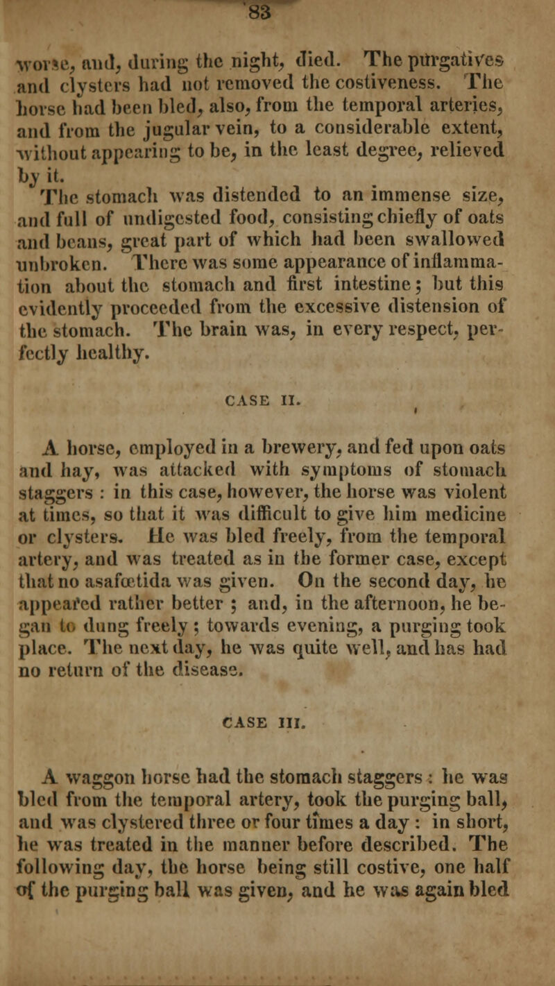 Worse, mid, during the night, died. The purgatives and clysters had not removed the costiveness. The horse had been bled, also, from the temporal arteries, and from the jugular vein, to a considerable extent, ■without appearing to be, in the least degree, relieved by it. The stomach was distended to an immense size, and full of undigested food, consisting chiefly of oats and beans, great part of which had been swallowed unbroken. There was some appearance of inflamma- tion about the stomach and first intestine; but this evidently proceeded from the excessive distension of the stomach. The brain was, in every respect, per- fectly healthy. CASE II. i A horse, employed in a brewery, and fed upon oats and hay, was attacked with symptoms of stomach staggers : in this case, however, the horse was violent at times, so that it was difficult to give him medicine or clysters. He was bled freely, from the temporal artery, and was treated as in the former case, except that no asafcetida was given. On the second day, he appeared rather better ; and, in the afternoon, he be- gan to dung freely ; towards evening, a purging took place. The next day, he was quite well, and has had no return of the disease. CASE III. A waggon horse had the stomach staggers : he was bled from the temporal artery, took the purging ball, and was clystered three or four times a day : in short, he was treated in the manner before described. The following day, the horse being still costive, one half of the purging ball was given, and he was again bled