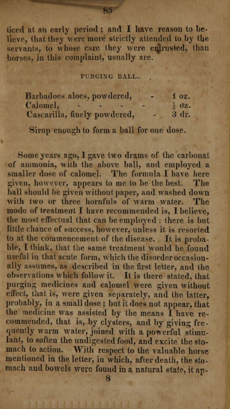 liced at an early period; and I have reasou to be- lieve, that they were more strictly attended to by the servants, to whose care they were entrusted, than horses, in this complaint, usually are. TURGING BALL. Barbadoes aloes, powdered, - 1 oz. Calomel, .... i oz. Cascarilla, finely powdered, - 3 dr. Sirup enough to form a ball for one dose. Some years ago, 1 gave two drams of the carbonat of ammonia, with the above ball, and employed a smaller dose of calomel. The formula I have here given, however, appears to me to be the best. The ball should be given without paper, and washed down with two or three hornfuls of warm water. The mode of treatment I have recommended is, I believe, the most effectual that can be employed : there is but little chance of success, however, unless it is resorted to at the commencement of the disease. It is proba- ble, T think, that the same treatment would be found useful iu that acute form, which the disorder occasion- ally assumes, as described in the first letter, and the observations which follow it. It is there stated, that purging medicines and calomel were given without effect, that is, were given separately, and the latter, probably, in a small dose; but it does not appear, that the medicine was assisted by the means I have re- commended, that is, by clysters, and by giving fre- quently warm water, joined with a powerful stimu- lant, to soften the undigested food, and excite the sto- mach to action. With respect to the valuable horse mentioned in the letter, in which, after death, the sto- mach and bowels were found in a natural state, it ap- 8