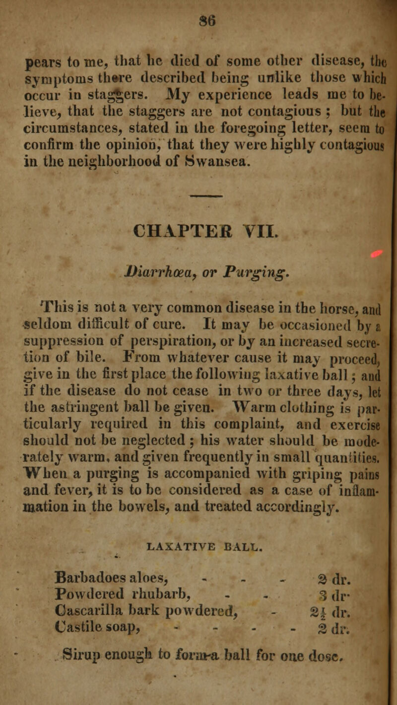S6 pears to me, that lie died of some other disease, the symptoms there described being unlike those which occur in staggers. My experience leads me to be- lieve, that the staggers are not contagious ; but the circumstances, stated in the foregoing letter, seem to confirm the opinion, that they were highly contagious in the neighborhood of Swansea. CHAPTER VII. Diarrhoea, or Purging. This is not a very common disease in the horse, and seldom difficult of cure. It may be occasioned by a suppression of perspiration, or by an increased secre- tion of bile. From whatever cause it may proceed, give in the first place the following laxative ball, and if the disease do not cease in two or three days, let the astringent ball be given. Warm clothing is par- ticularly required in this complaint, and exercise should not be neglected; his water should be mode- rately warm, and given frequently in small quantifies. When a purging is accompanied with griping pains and fever, it is to be considered as a case of inflam- mation in the bowels, and treated accordingly. LAXATIVE BALL. Barbadoes aloes, 2 dr. Powdered rhubarb, - 3 dr- Oascarilla bark powdered, - %\ dr. Castile soap, - - - - 2 dr. Sirup enough to form-a ball for one dose.