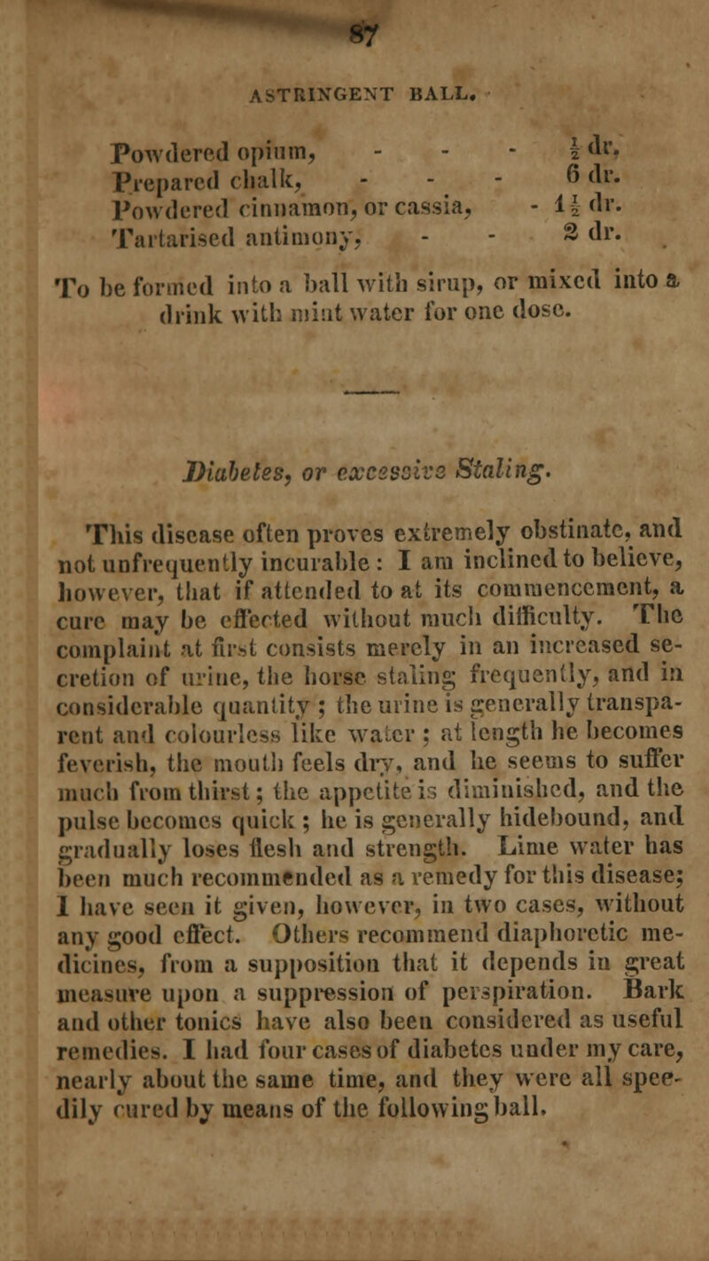 ASTRINGENT BALL. Powdered opium, \ dr, Prepared chalk, - - - 6 dr. Powdered cinnamon, or cassia, - l£-dr. Tartarised antimony, - - 3 dr. To be formed into a ball with sirup, or mixed into a drink with mint water for one dose. Diabetes, or excessive Staling. This disease often proves extremely obstinate, and not unfrequently incurable : I am inclined to believe, however, that if attended to at its commencement, a cure may be effected without much difficulty. The complaint at first consists merely in an increased se- cretion of urine, the horse staling frequently, and in considerable quantity ; the urine is generally transpa- rent and colourless like walcr ; at length he becomes feverish, the mouth feels dry, and he seems to suffer much from thirst; the appetite is diminished, and the pulse becomes quick ; he is generally hidebound, and gradually loses flesh and strength. Lime water has been much recommended as a remedy for this disease; 1 have seen it given, however, in two cases, without any good effect. Others recommend diaphoretic me- dicines, from a supposition that it depends in great measure upon a suppression of perspiration. Bark and other tonics have also been considered as useful remedies. I had four cases of diabetes under my care, nearly about the same time, and they were all spee- dily cured by means of the following ball.