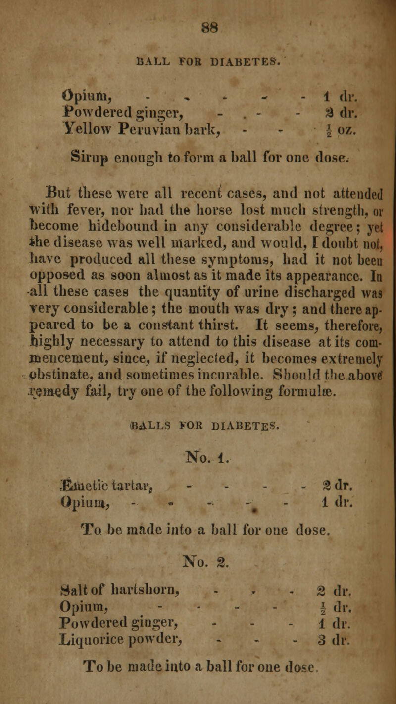 BALL FOR DIABETES. Opium, - 1 dr. Powdered ginger, . - -2 dr. Yellow Peruvian bark, - - f oz. Sirup enough to form a ball for one dose; But these were all recent; cases, and not attended with fever, nor had the horse lost much strength, or become hidebound in any considerable degree; yet *he disease was well marked, and would, E doubt not, have produced all these symptoms, had it not been opposed as soon almost as it made its appearance. In all these cases the quantity of urine discharged wa9 Yery considerable; the mouth was dry; and there ap- peared to be a constant thirst. It seems, therefore, highly necessary to attend to this disease at its com- mencement, since, if neglected, it becomes extremely obstinate, and sometimes incurable. Should the above1 remedy fail, try one of the following formulae. BALLS FOR DIABETES. No. 1. iBiiietic tartar, - - - - % dr. Opium, - - - -i - 1 dr. To be made into a ball for one dose. No. 2. Salt of hartshorn, 2 dr. Opium, - - - - § dr. Powdered ginger, - - l dr. Liquorice powder, ... 3 dr*. To be made into a ball for one dose,