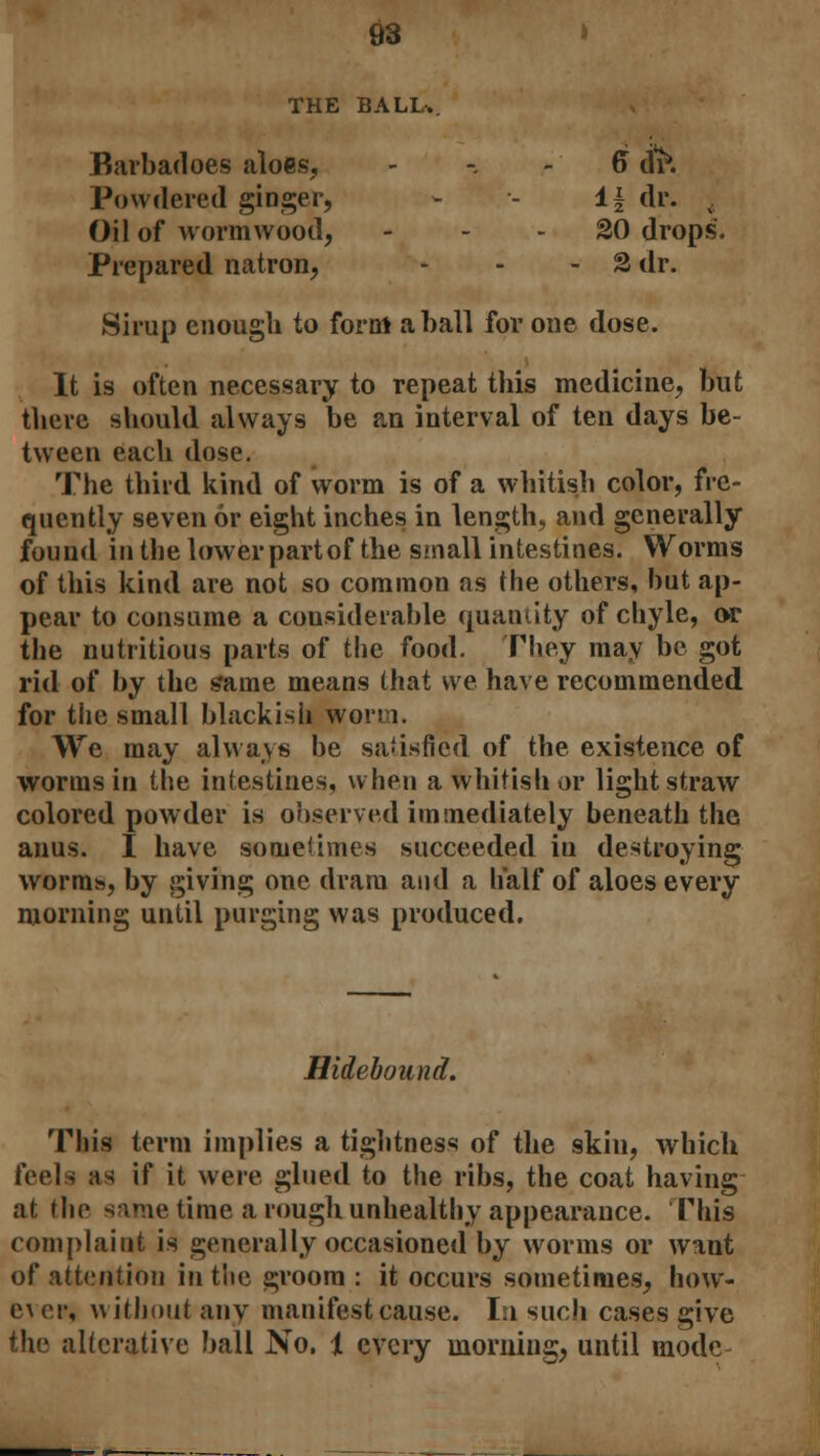03 THE BALL.. Barbadoes aloes, Powdered ginger, Oil of wormwood, Prepared natron, - - 6 tit*. 1* dr. t 20 drops - 2 dr. Sirup enough to form a ball for one dose. It is often necessary to repeat this medicine, but there should always be an interval of ten days be- tween each dose. The third kind of worm is of a whitish color, fre- quently seven or eight inches in length, and generally found in the lower part of the small intestines. Worms of this kind are not so common as the others, but ap- pear to consume a considerable quantity of chyle, or the nutritious parts of the food. Fhey may be got rid of by the same means that we have recommended for the small blackish worm. We may always be satisfied of the existence of worms in the intestines, when a whitish or light straw colored powder is observed immediately beneath the anus. I have sometimes succeeded iu destroying worms, by giving one dram and a half of aloes every morning until purging was produced. Hidebound. This term implies a tightness of the skin, which feels as if it were glued to the ribs, the coat having at the same time a rough unhealthy appearance. Phis complaint is generally occasioned by worms or want of attention in the groom : it occurs sometimes, how- e\ or, without any manifest cause. In such cases give the alterative ball No. 1 every morning, until mode