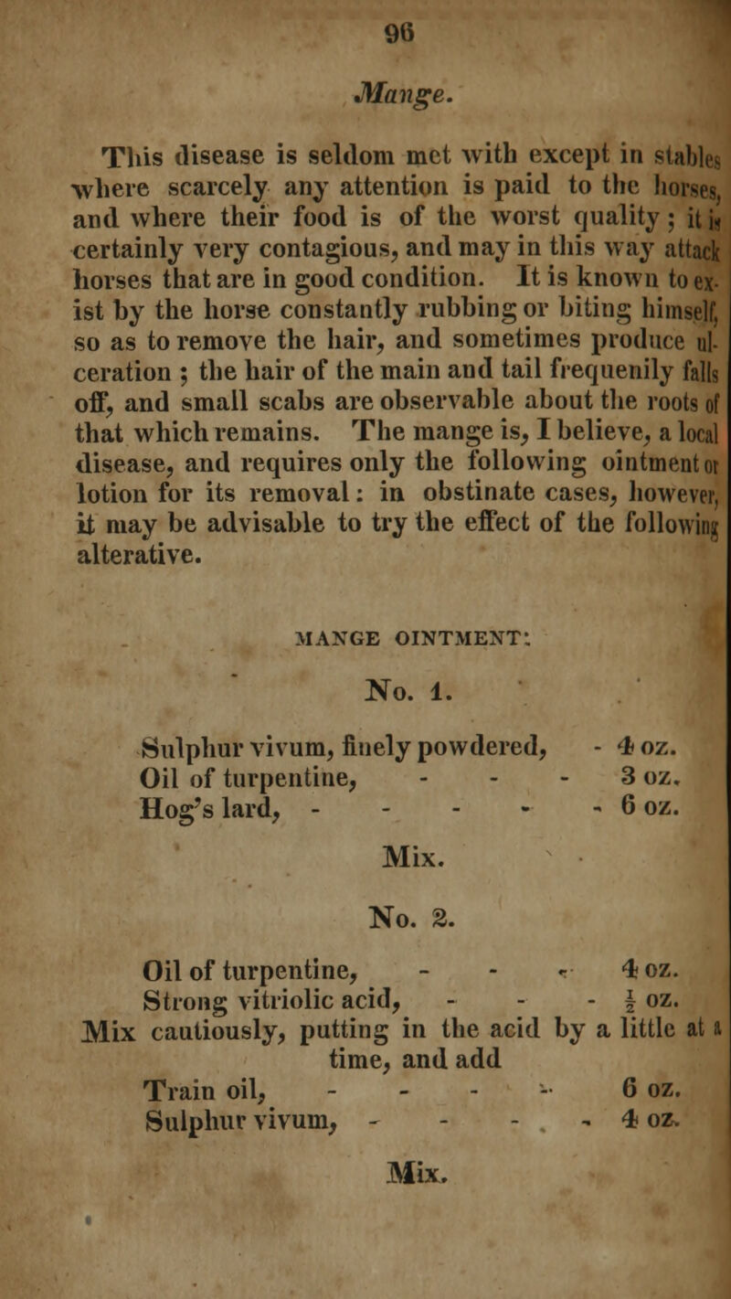 Mange. This disease is seldom met with except in stables where scarcely any attention is paid to the horses, and where their food is of the worst quality; it i< certainly very contagious, and may in this way attack horses that are in good condition. It is known to ex- ist hy the horse constantly rubbing or biting himself, so as to remove the hair, and sometimes produce ul- ceration ; the hair of the main and tail frequently falls off, and small scabs are observable about the roots of that which remains. The mange is, I believe, a local disease, and requires only the following ointment ot lotion for its removal: in obstinate cases, however, it may be advisable to try the effect of the following alterative. MANGE OINTMENT! No. 1. Sulphur vivum, finely powdered, - 4 oz. Oil of turpentine, - - - 3 oz. Hog's lard, 6 oz. Mix. No. 2. Oil of turpentine, - - r- 4oz. Strong vitriolic acid, - - - \ oz. Mix cautiously, putting in the acid by a little at a time, and add Train oil, - 6 oz. Sulphur vivum, - - - . - 4 oz.