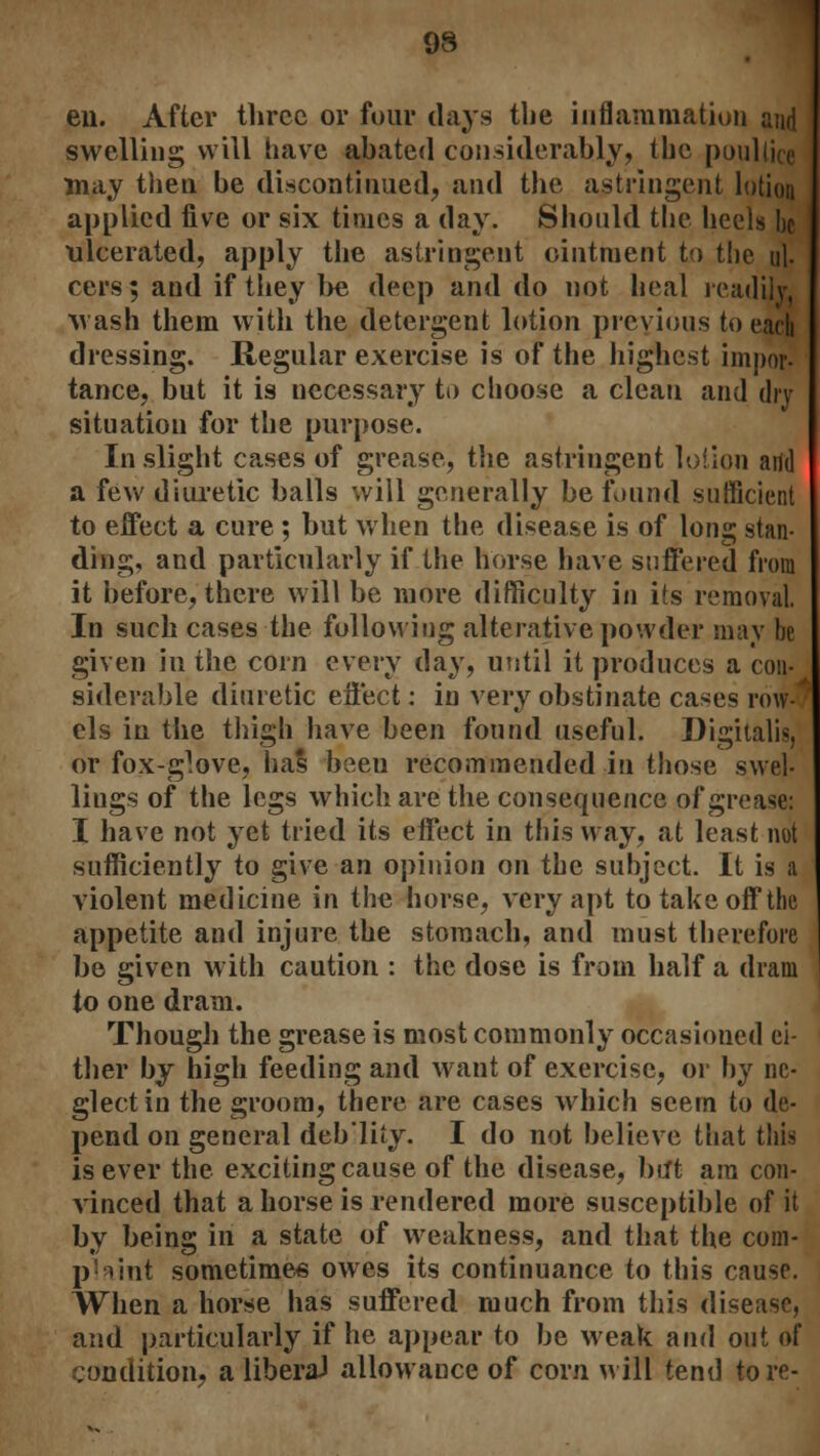 9S eu. After three or four days the inflammation and swelling will have abated considerably, tbc poultice may then be discontinued, and the astringent lotion applied five or six times a day. Should the heels be ulcerated, apply the astringent ointment to the i\\. cers; and if they l>e deep and do not heal readily, wash them with the detergent lotion previous to each dressing. Regular exercise is of the highest impor- tance, but it is necessary to choose a clean and dry situation for the purpose. In slight cases of grease, the astringent lotion add a few diuretic balls will generally be found sufficient to effect a cure ; but when the disease is of long stan- ding, and particularly if the horse have suffered from it before, there will be more difficulty in its removal. In such cases the following alterative powder may be given in the corn every day, until it produces a con- siderable diuretic effect: in very obstinate cases row-' els in the thigh have been found useful. Digitalis, or fox-glove, has been recommended in those swel- lings of the legs which are the consequence of grease: I have not yet tried its effect in this way, at least not sufficiently to give an opinion on the subject. It is a violent medicine in the horse, very apt to take off the appetite and injure the stomach, and must therefore be given with caution : the dose is from half a dram to one dram. Though the grease is most commonly occasioned ei- ther by high feeding and want of exercise, or by ne- glect in the groom, there are cases which seem to de- pend on general deb'lity. I do not believe that this is ever the exciting cause of the disease, but am con- vinced that ahorse is rendered more susceptible of it by being in a state of weakness, and that the com- print sometimes owes its continuance to this cause. When a horse has suffered much from this disease, and particularly if he appear to be weak and out of condition, a liberal allowance of corn will tend tore-