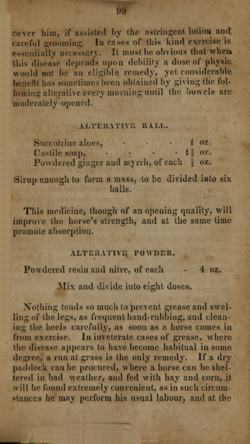 cover him, if assisted by the astringent lotion and careful grooming. In cases of this kind exercise is essentially necessary. It must be obvious that when. this disease depends upon debility a dose of physic would not be an eligible remedy, yet considerable benefit has sometimes been obtained by giving the fol- lowing alterative every morning until the bowels are moderately opened. ALTERATIVE BALL. Succotrine aloes, - - - 1 oz. Castile soap, - - - - 1| oz. Powdered ginger and myrrh, of each | oz. Sirup enough to form a mass, to be divided into six balls.' This medicine, though of an opening quality, will improve the horse's strength, and at the same time promote absorption. ALTERATIVE POWDER. Powdered resiu and nitre, of each - 4 oz. Mix and divide into eight doses. Nothing tends so much to prevent grease and swel- ling of the legs, as frequent hand-rubbing, and clean- ing the heels carefully, as soon as a horse comes in from exercise. In inveterate cases of grease, where the disease appears to have become habitual in some degree, a run at grass is the only remedy. If a dry paddock can be procured, where a horse can be shel- tered in bad weather, and fed with hay and corn, it will be found extremely convenient, as in such circum- stances lie may perform his usual labour, and at the