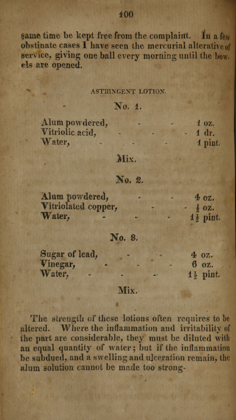 §ame time be kept free from the complaint. In a few obstinate cases I have seen the mercurial alterative of service, giving one ball every morning until the bow- els are opened. ASTRINGENT LOTION. No. 1. Alum powdered, - 1 oz. Vitriolic acid, - - - i dr. Water, 1 pint Mix. No. 2. Alum powdered, - 4 oz. Vitriolated copper, ~ - \ oz. Water, - - i\ pint No. 8. Sugar of lead, - 4 oz. Vinegar, - - - 6 oz. Water, - - - 1| pint Mix. The strength of these lotions often requires to be altered. Where the inflammation and irritability of the part are considerable, they must be diluted with an equal quantity of water; hut if the inflammation be subdued, and a swelling and ulceration remain, the alum solution cannot be made too strong-