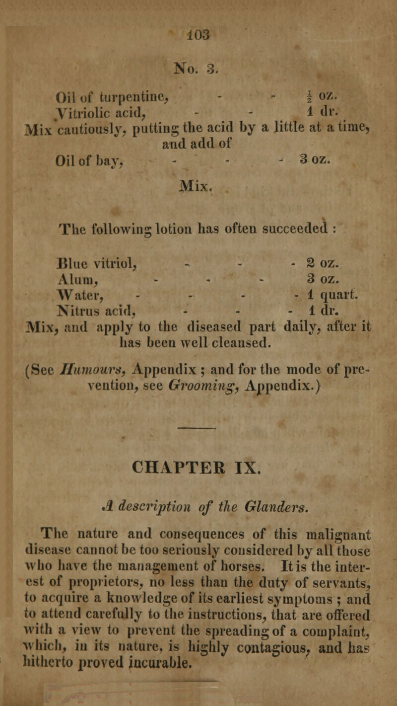 No. 3. Oil of turpentine, - - f oz. Vitriolic acid, - - 1 dr. Mix cautiously, putting the acid by a little at a time, and add of Oil of bay, - - - 3 oz. Mix. The following lotion has often succeeded : Blue vitriol, - - - 2 oz. Alum, - - - 3 oz. Water, - - - - 1 quart. Nitrus acid, - - - 1 dr. Mix, and apply to the diseased part daily, after it has been well cleansed. (See Humours, Appendix; and for the mode of pre- vention, see Grooming, Appendix.) CHAPTER IX. A description of the Glanders. The nature and consequences of this malignant disease cannot be too seriously considered by all those who have the management of horses. It is the inter- est of proprietors, no less than the duty of servants, to acquire a knowledge of its earliest symptoms ; and to attend carefully to the instructions, that are offered with a view to prevent the spreading of a complaint, which, in its nature, is highly contagious, and has hitherto proved incurable.