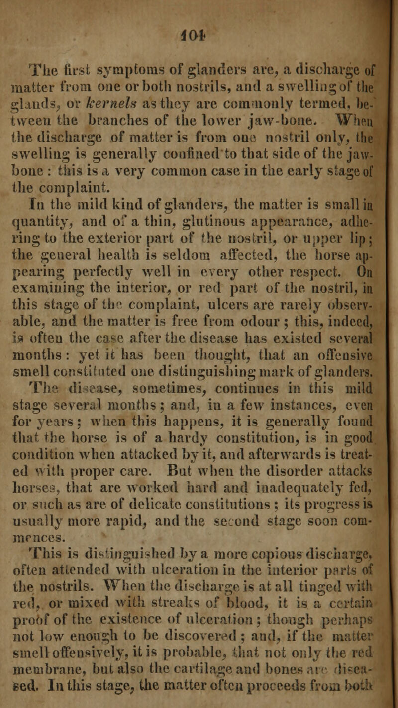 The first symptoms of glanders are, a discharge of matter from one or both nostrils, and a swelling of the glands, or kernels as they are commonly termed, be- tween the branches of the lower jaw-bone. When the discharge of matter is from one nostril only, the swelling is generally confined to that side of the jaw- bone : this is a very common case in the early stage of the complaint. In the mild kind of glanders, the matter is small in quantity, and of a thin, glutinous appearance, adhe- ring to the exterior part of the nostril, or upper lip; the general health is seldom affected, the horse ap- pearing perfectly well in every other respect. On examining the interior, or red part of the nostril, in this stage of the complaint, ulcers are rarely observ- able, and the matter is free from odour ; this, indeed, is often the case after the disease has existed several months : yet it has been thought, that an offensive smell constituted one distinguishing mark of glanders. The disease, sometimes, continues in this mild stage several months; and, in a few instances, even for years; when this happens, it is generally found that the horse is of a hardy constitution, is in good, condition when attacked by it, and afterwards is treat- ed with proper care. But when the disorder attacks horses, that are worked hard and inadequately fed, or such as are of delicate constitutions ; its progress is usually more rapid, and the second stage soon com- mences. This is distinguished by a more copious discharge, often attended with ulceration in the interior parts of the nostrils. When the discharge is at all tinged with red, or mixed with streaks of blood, it is a certain proof of the existence of ulceration ; though perhaps not low enough to be discovered ; and, if the matter smell offensively, it is probable, that not only the red membrane, but also the cartilage and bones at disea- sed. In this stage, the matter often proceeds from both
