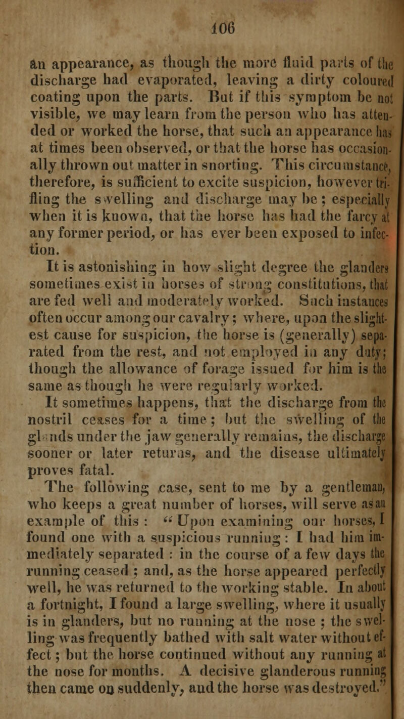 an appearance, as though the more fluid parts of the discharge had evaporated, leaving a dirty coloured coating upon the parts. But if this symptom be not visible, we may learn from the person who has atten- ded or worked the horse, that such an appearance has at times been observed, or that the horse has occasion- ally thrown out matter in snorting. This circumstance, therefore, is sufficient to excite suspicion, however tri- fling the swelling and discharge maybe; especially when it is known, that the horse has had the farcy at any former period, or has ever been exposed to infec- tion. It is astonishing in how slight degree the glanders sometimes exist in horses of strong constitutions, that are fed well and moderately worked. Such instanced often occur among our cavalry; where, upon the slight- est cause for suspicion, the horse is (generally) sepa- rated from the rest, and not employed in any duty; though the allowance of forage issued for him is the same as though lie were regularly worked. It sometimes happens, that the discharge from the nostril ceases for a time; but the swelling of the gl nds under the jaw generally remains, the discharge sooner or later returns, and the disease ultimately proves fatal. The following case, sent to me by a gentleman, who keeps a great number of horses, will serve as an example of this: (i Upou examining our horses, I found one with a suspicious running : I had him im- mediately separated : in the course of a few days the running ceased ; and, as the horse appeared perfectly well, he was returned to the working stable. In about a fortnight, I found a large swelling, where it usually is in glanders, but no running at the nose ; the swel- ling was frequently bathed with salt water without ef- fect ; but the horse continued without any running at the nose for months. A decisive glanderous running then came on suddenly, and the horse was destroyed.''