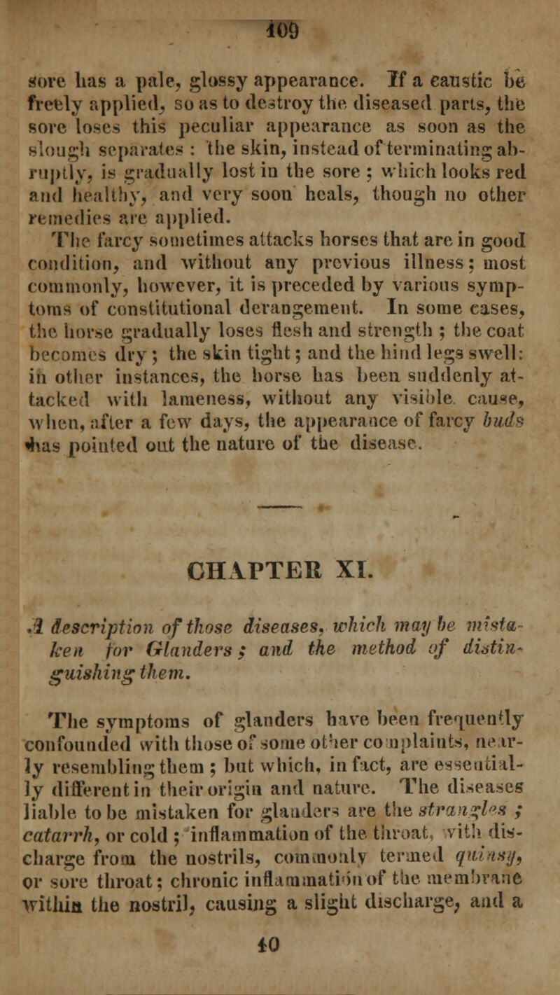 *09 gore has a pale, glossy appearance. If a caustic be freely applied, so as to destroy the diseased parts, the sore loses this peculiar appearance as soon as the slough separates : the skin, instead of terminating ab- ruptly, is gradually lost iu the sore ; which looks red and healthy, and very soon heals, though no other remedies are applied. The farcy sometimes attacks horses that are in good condition, and without any previous illness: most commonly, however, it is preceded by various symp- toms of constitutional derangement. In some cases, the horse gradually loses flesh and strength ; the coat becomes dry ; the skin tight; and the hind legs swell: in other instances, the horse has been suddenly at- tacked with lameness, without any visible cause, when, after a few days, the appearance of farcy buds «has pointed out the nature of the disease. CHAPTER XI. .2 description of those diseases, which maybe mista- ken for Glanders; and the method of distin- guishing them. The symptoms of glanders have been frequently confounded with those of some ot!ier complaints, ne ir- ly resembling them ; but which, in fact, are essential- ly different in their origin and nature. The diseases liable to be mistaken for glanders are the strangles ; catarrh, or cold ^inflammation of the throat, vith dis- charge from the nostrils, commonly termed qmnsy, or sore throat; chronic inflammation of the membrane withm the nostril, causing a slight discharge, and a ±0