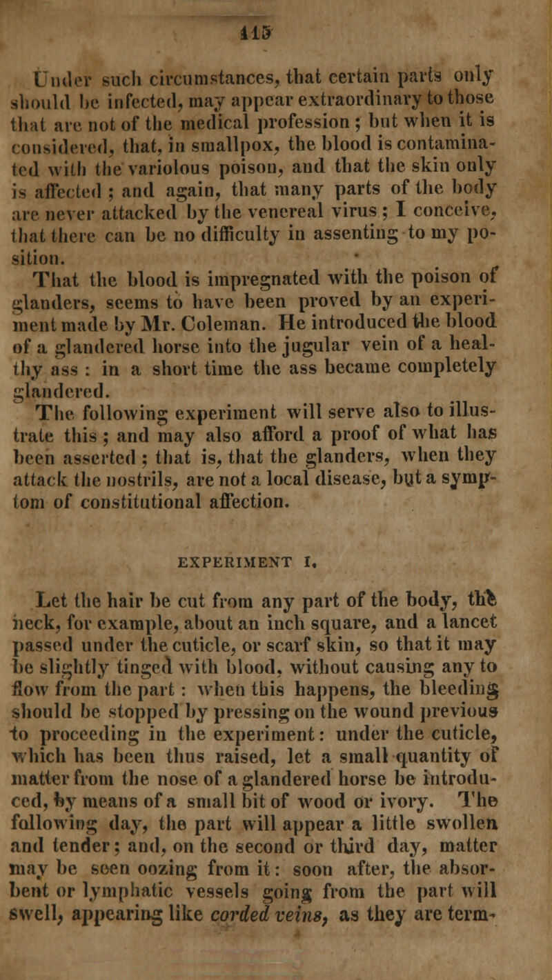 415 Under such circumstances, that certain parts only should be infected, may appear extraordinary to those that are not of the medical profession ; but when it is considered, that, in smallpox, the blood is contamina- ted with the variolous poison, and that the skin only is affected ; and again, that many parts of the body are never attacked by the venereal virus ; I conceive, that there can be no difficulty in assenting to my po- sition. That the blood is impregnated with the poison of glanders, seems to have been proved by an experi- ment made by Mr. Coleman. He introduced the blood of a glandered horse into the jugular vein of a heal- thy ass : in a short time the ass became completely glandered. The following experiment will serve also to illus- trate this ; and may also afford a proof of what has been asserted ; that is, that the glanders, when they attack the nostrils, are not a local disease, but a symp- tom of constitutional affection. EXPERIMENT I, Let the hair be cut from any part of the body, thfc heck, for example, about an inch square, and a lancet passed under the cuticle, or scarf skin, so that it may be slightly tinged with blood, without causing any to flow from the part: when this happens, the bleeding should be stopped by pressing on the wound previous to proceeding in the experiment: under the cuticle, which has been thus raised, let a small quantity of matter from the nose of a glandered horse be introdu- ced, by means of a small bit of wood or ivory. The following day, the part will appear a little swollen and tender; and, on the second or third day, matter may be seen oozing from it: soon after, the absor- bent or lymphatic vessels going from the part will swell; appearing like corded veins, as they are term-