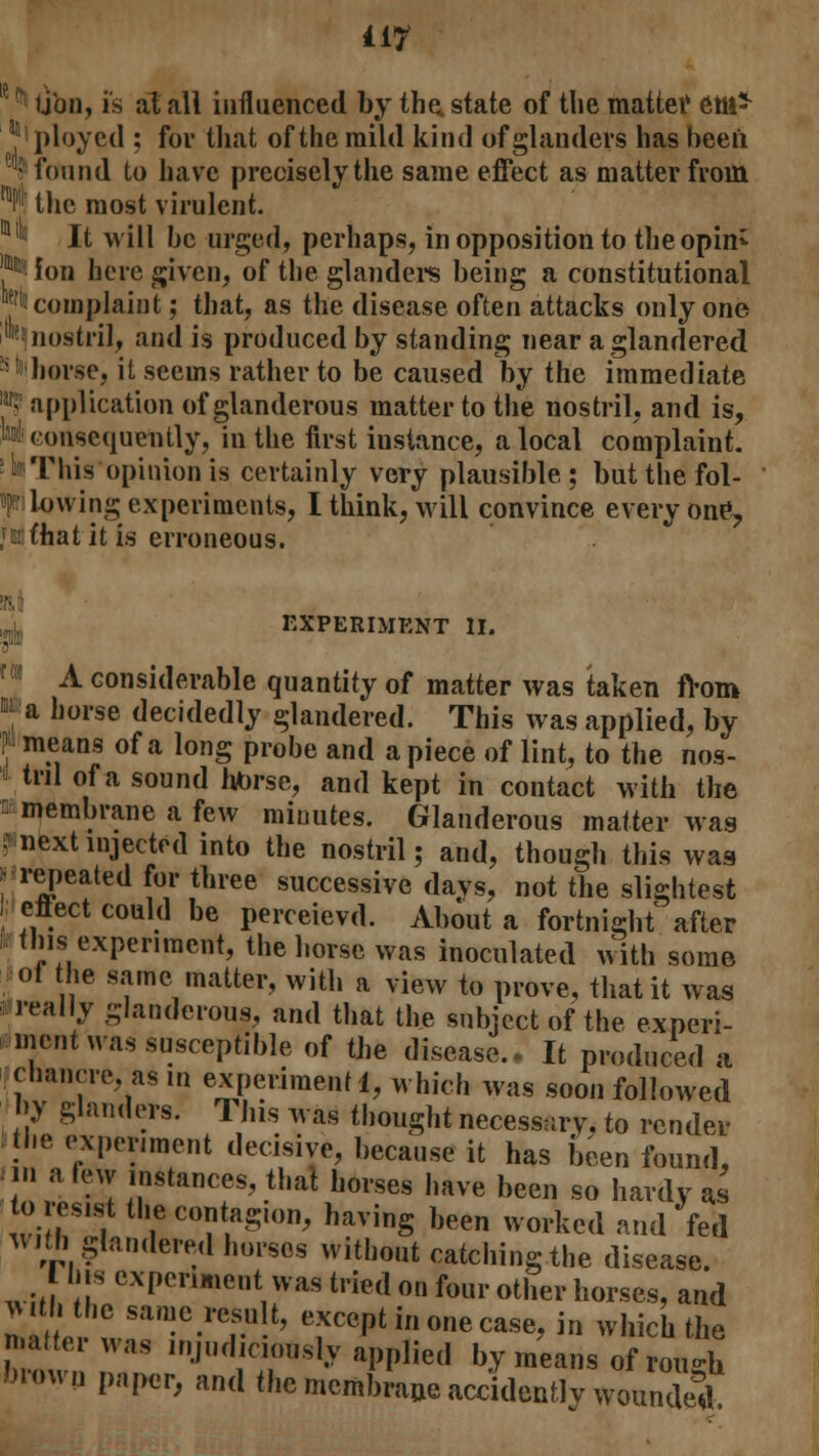 ijbn, is at all influenced by the. state of the matter etli* 3 ployed ; for that of the mild kind of glanders has been 1; found to have precisely the same effect as matter from ^ the most virulent. 1 Jt will be urged, perhaps, in opposition to theopin* ** Ion here given, of the glanders being a constitutional '■' complaint; that, as the disease often attacks only one '^nostril, and is produced by standing near a glandered horse, it seems rather to be caused by the immediate ■? application of glanderous matter to the nostril, and is, m <ousequeutly, in the first instance, a local complaint, t This opinion is certainly very plausible; butthefol- f lowing experiments, I think, will convince everyone, jnfhat it is erroneous. EXPERIMENT II. A considerable quantity of matter was taken from M a horse decidedly glandered. This was applied, by J» means of a long probe and a piece of lint, to the nos- * till of a sound htorse, and kept in contact with the a membrane a few minutes. Glanderous matter was ? next injected into the nostril; and, though this was • repeated for three successive days, not the slightest -effect could be perceievd. About a fortnight'after fc this experiment, the horse was inoculated with some Joi the same matter, with a view to prove, that it was i really glanderous, and that the subject of the experi- ment was susceptible of the disease.. It produced a chancre asm experiment 1, which was soon followed by glanders. This was thought necessary, to render the experiment decisive, because it has been found, ■in a tew instances, that horses have been so hardy as to resist the contagion, having been worked and fed With glandered horses without catching the disease. I bis experiment was tried on four other horses, and vvi hthe same result, except in one case, in which the matter was injudiciously applied by means of™ brown paper, and the membrane accidently wounded.