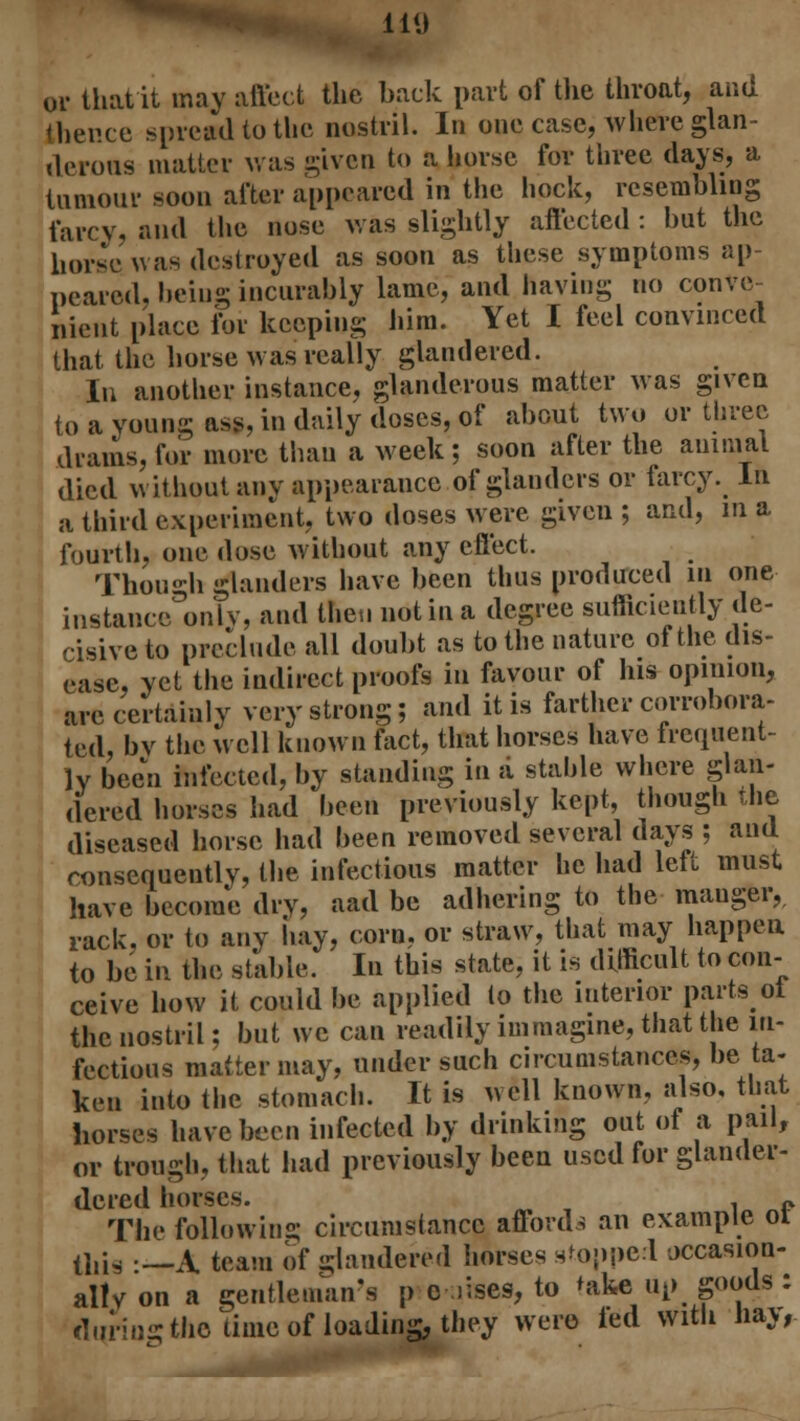 or that it may affect the back part of the throat, and thence .spread to the nostril. In one case, where glan- derous matter was given to a horse for three days, a tumour soon after appeared in the hock, resembling farcy, and the nose was slightly affected : but the horse was destroyed as soon as these symptoms ap- peared, being incurably lame, and having no conve- nient place for keeping him. Yet I feel convinced that the horse was really glandered. In another instance, glanderous matter was given to a young ass, in daily doses, of about two or three drams, for more than a week; soon after the animal died without any appearance of glanders or farcy. In a third experiment, two doses were given ; and, in a fourth, one dose without any effect. Though glanders have been thus produced in one instance only, and then not in a degree sufficiently de- cisive to preclude all doubt as to the nature of the dis- ease, yet the indirect proofs in favour of his opinion, are certainly very strong; and it is farther corrobora- ted, bv the well known fact, that horses have frequent- ly been infected, by standing in a stable where glan- dered horses had been previously kept, though the diseased horse had been removed several days ; and consequently, the infectious matter he had left must have become dry, aad be adhering to the mauger, rack, or to any hay, corn, or straw, that may happen to be in the stable. In this state, it is difficult to con- ceive how it could be applied (o the interior parts ol the nostril; but we can readily immagine, that the in- fectious matter may, under such circumstances, be ta- ken into the stomach. It is well known, also, that horses have been infected by drinking out of a pail, or trough, that had previously been used for glander- dered horses. . „ The following circumstance affords an example 01 ti,is :__A team of -hindered horses stopped occasion- ally on a gentleman's p c >ises, to take up goods : during the time of loading, they were fed with hay,