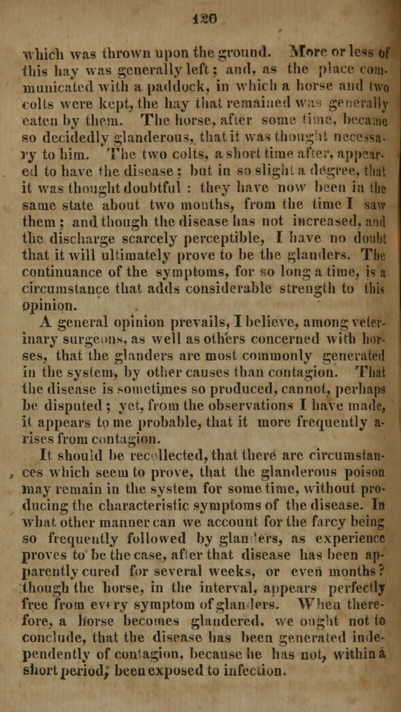 which was thrown upon the ground. More or less of this hay was generally left; and, as the place com- municated with a paddock, in which a horse and two colts were kept, the hay that remained was generally eaten by them. The horse, after some. time, became so decidedly glanderous, that it was thought necessa- ry to him. The two colts, a short time after, appear- ed to have the disease ; but in so slight a degree, that it was thought doubtful : they have now been in the same state about two mouths, from the time I saw them ; and though the disease has not increased, and the discharge scarcely perceptible, I have no doubt that it will ultimately prove to be the glanders. The continuance of the symptoms, for so long a time, is a circumstance that adds considerable strength to this opinion. A general opinion prevails, I believe, among veter- inary surgeons, as well as others concerned with hor- ses, that the glanders are most commonly generated in the system, by other causes than contagion. That the disease is sometimes so produced, cannot, perhaps be disputed ; yet, from the observations I have made, it appears to me probable, that it more frequently a- rises from contagion. It should be recollected, that there arc circumstan- ces which seem to prove, that the glanderous poison may remain in the system for sometime, without pro- ducing the characteristic symptoms of the disease. In what other manner can we account for the farcy being so frequently followed by glanders, as experience proves to be the case, af!er that disease has been ap- parently cured for several weeks, or even months ? though the horse, in the interval, appears perfectly free from ev< ry symptom of glanders. When there- fore, a horse becomes glandered, we ought not to conclude, that the disease has been generated inde- pendently of contagion, because he has not, within a short period; been exposed to infection.