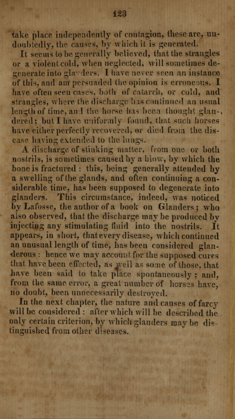 take place independently of contagion, these are, un- doubtedly, the causes, by which it is generated. It seems to be generally believed, that the strangles or a violent cold, when neglected, will sometimes de- generate into glanders. I have never seen an instance of this, and am persuaded the opinion is erroneous. I have often seen cases, both of catarrh, or cold, and strangles, where the discharge has continued an usual length of time, and the horse has been thought glan-» dered; but I have uniformly found, that sucii horses have cither perfectly recovered, or died from the dis- ease having extended to the lungs. A discharge of stinking matter, from one or both nostrils, is sometimes caused by a blow, by which the bone is fractured : this, being generally attended by a swelling of the glands, and often continuing a con- siderable time, has been supposed to degenerate into glanders. This circumstance, indeed, was noticed by Lafosse, the author of a book on Glanders; who also observed, that the discharge may be produced by injecting any stimulating fluid into the nostrils. It appears, in short, that every disease, which continued an unusual length of time, has been considered glan- derous : hence we may account for the supposed cures that have been effected, as well as some of those, that have been said to take place spontaneously ; and, from the same error, a great number of horses have, no doubt, been unnecessarily destroyed. In the next chapter, the nature and causes of farcy will be considered : after which will be described the only certain criterion, by which glanders maybe dis- tinguished from other diseases.
