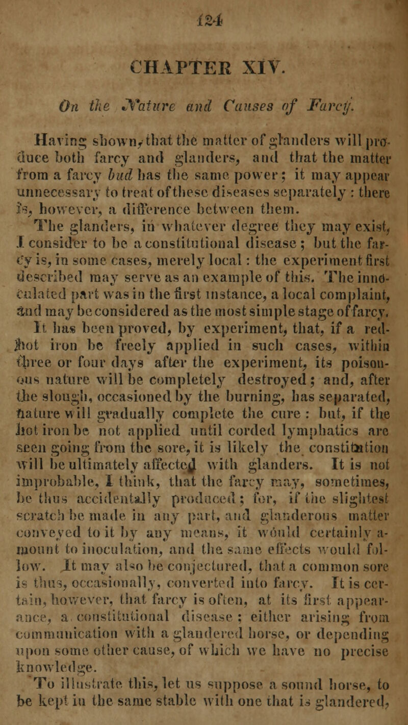 CHAPTER XIV. On the Nature and Causes of Farcy. Having shown/that the matter of glanders will pro- duee both farcy and glanders, and that the matter from a farcy bud lias the same power ; it may appear unnecessary to treat of these diseases separately : there Is, however, a difference between them. The glanders, in whatever degree they may exist, I consider to be a constitutional disease; but the far- cy is, in some cases, merely local: the experiment first described may serve as an example of this. The innd- culated part was in the first instance, a local complaint, and may be considered as the most simple stage of farcy. It has been proved, by experiment, that, if a red- jhot iron be freely applied in such cases, within three or four days after the experiment, its poison- ous nature will be completely destroyed; and, after the slough, occasioned by the burning, has separated, nature will gradually complete the cure : but, if the .hot iron be not applied until corded lymphatics are seen going from the sore, it is likely the constitution will be ultimately afrectcj with glanders. It is not improbable, I think, that the farcy may, sometimes, be thus accidentally produced; for, if the slightest scratch he made in any part, and glanderous matter conveyed to it by any means, it would certainly a- mount to inoculation, and the same effects would fal- low'. Jit may also he conjectured, that a common sore is thus, occasionally, converted into farcy. It is cer- tain, however, that farcy is often, at its first, appear- ance, a constitutional disease ; either arising from communication with aglaudered horse, or depending upon some other cause, of which we have no precise knowledge. To illustrate this, let us suppose a sound horse, to be kept in the same stable with one that is glandered,
