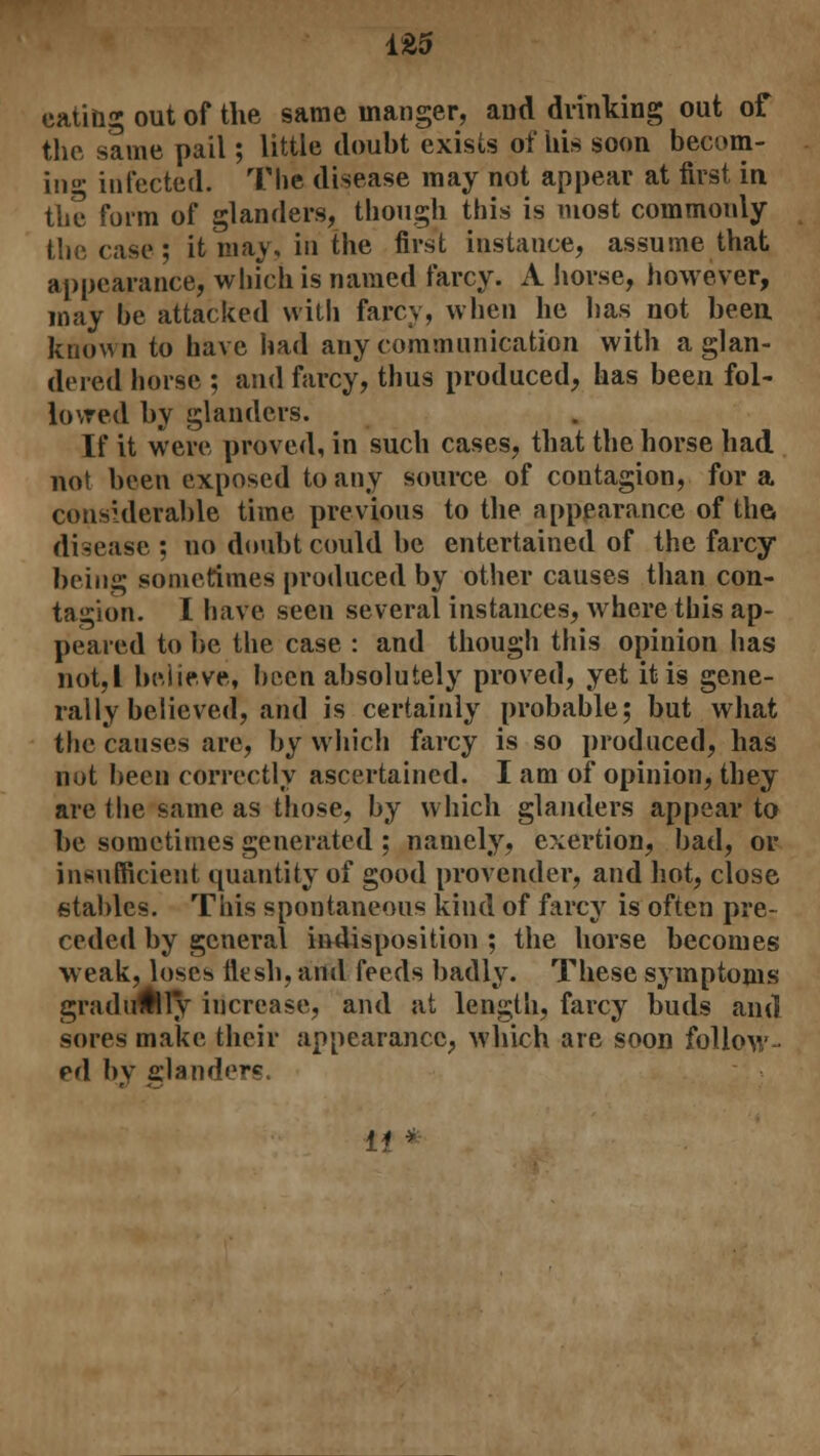 1£5 eating out of the same manger, and drinking out of the same pail; little doubt exists of his soon becom- ing infected. The disease may not appear at first in the form of glanders, though this is most commonly the case; it may, in the first instance, assume that appearance, which is named farcy. A horse, however, may be attacked with farcy, when he has not been known to have had any communication with a glan- dered horse ; and farcy, thus produced, has been fol- lowed by glanders. If it were proved, in such cases, that the horse had not been exposed to any source of contagion, for a considerable time previous to the appearance of the, disease ; no doubt could be entertained of the farcy being sometimes produced by other causes than con- tagion. I have seen several instances, where this ap- peared to be the case : and though this opinion has not,I believe, been absolutely proved, yet it is gene- rally believed, and is certainly probable; but what the causes are, by which farcy is so produced, has not been correctly ascertained. I am of opinion, they are the same as those, by which glanders appear to be sometimes generated ; namely, exertion, bad, or insufficient quantity of good provender, and hot, close stables. This spontaneous kind of farcy is often pre- ceded by general indisposition ; the horse becomes weak, loses flesh, and feeds badly. These symptoms gradually increase, and at length, farcy buds and sores make their appearance, which are soon follow rd by slanders. 11 *