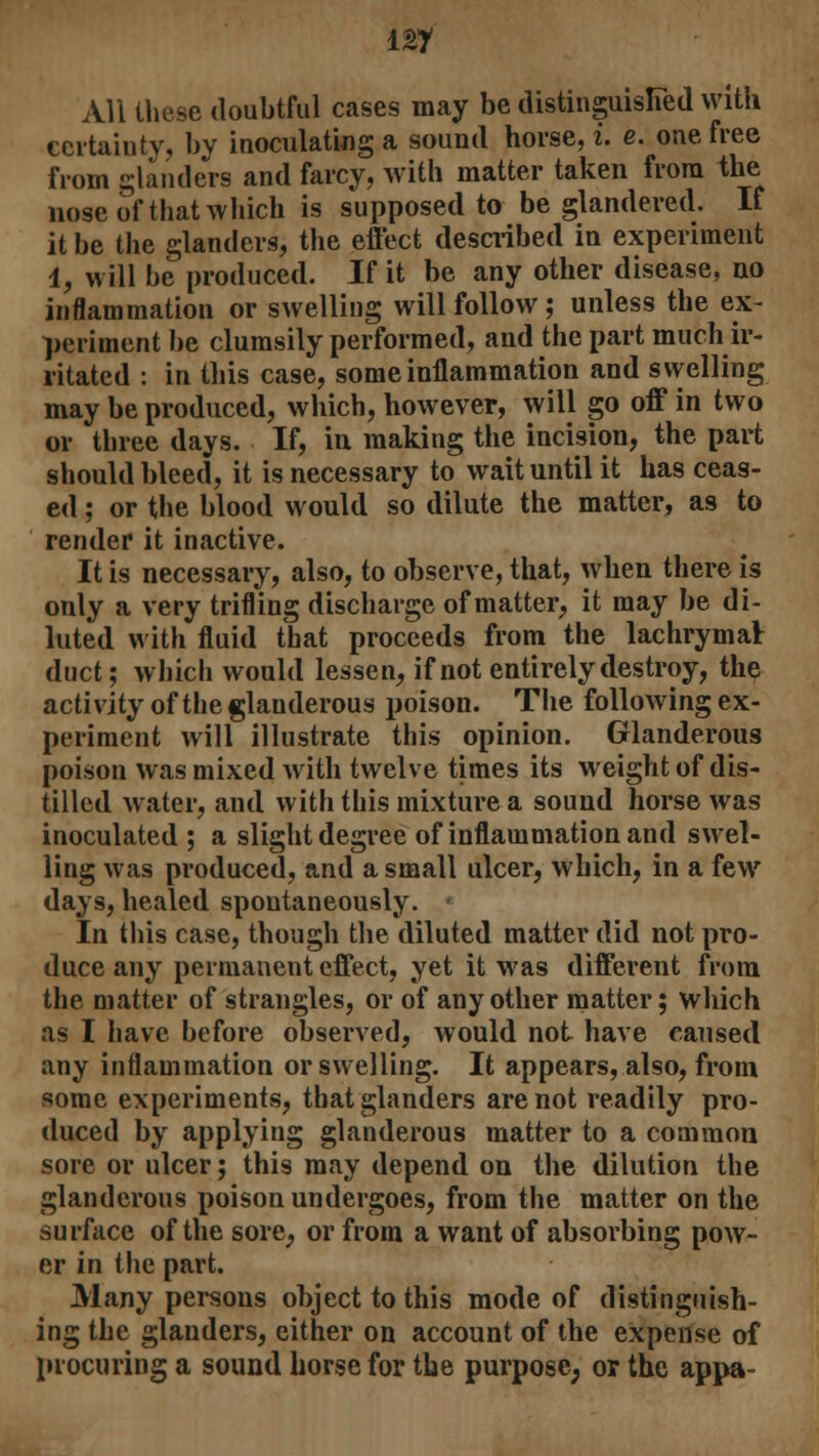All these doubtful cases may be distinguished with certainty, by inoculating a sound horse, i. e. one free from glanders and farcy, with matter taken from the nose of that which is supposed to be glandered. It it be the glanders, the effect described in experiment 1, will be produced. If it be any other disease, no inflammation or swelling will follow; unless the ex- periment be clumsily performed, and the part much ir- ritated : in this case, some inflammation and swelling may be produced, which, however, will go off in two or three days. If, in making the incision, the part should bleed, it is necessary to wait until it has ceas- ed ; or the blood would so dilute the matter, as to render it inactive. It is necessary, also, to observe, that, when there is only a very trifling discharge of matter, it may be di- luted with fluid that proceeds from the lachrymal duct; which would lessen, if not entirely destroy, the activity of the glanderous poison. The following ex- periment will illustrate this opinion. Glanderous poison was mixed with twelve times its weight of dis- tilled water, and with this mixture a sound horse was inoculated; a slight degree of inflammation and swel- ling was produced, and a small ulcer, which, in a few days, healed spontaneously. In tliis case, though the diluted matter did not pro- duce any permanent effect, yet it was different from the matter of strangles, or of any other matter; which as I have before observed, would not have caused any inflammation or swelling. It appears, also, from some experiments, that glanders are not readily pro- duced by applying glanderous matter to a common sore or ulcer; this may depend on the dilution the glanderous poison undergoes, from the matter on the surface of the sore, or from a want of absorbing pow- er in the part. Many persons object to this mode of distinguish- ing the glanders, either on account of the expense of procuring a sound horse for the purpose, or the appa