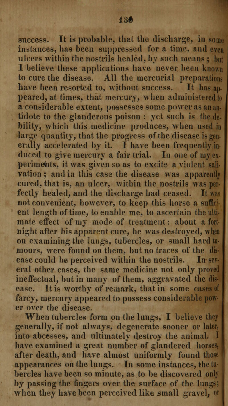 136 success. It is probable, that the discharge, in some instances, has been suppressed for a time, and even ulcers within the nostrils healed, by such means ; but I believe these applications have never been known to cure the disease. All the mercurial preparations have been resorted to, without success. It lias ap- peared) at times, that mercury, when administered to a considerable extent, possesses some power as an an- tidote to the glanderous poison : yet such is the de- bility, which this medicine produces, when used in large quantity, that the progress of the disease is gen- erally accelerated by it. I have been frequently in- duced to give mercury a fair trial. In one of my ex- periments, it was given so as to excite a violent sali- vation ; and in this case the disease was apparently cured, that is, an ulcer, within the nostrils was per- fectly healed, and the discharge had ceased. It was not convenient, however, to keep this horse a suffir ent length of time, to enable me, to ascertain the ulti- mate effect of my mode of treatment: about a fort night after his apparent cure, he was destroyed, when on examining the lungs, tubercles, or small hard tu- mours, were found on them, but no traces of the dis- ease could be perceived within the nostrils. In sev- eral other cases, the same medicine not only proved ineffectual, but in many of them, aggravated the dis- ease. It is worthy of remark, that in some cases of farcy, mercury appeared to possess considerable pow- er over the disease. When tubercles form on the lungs, I believe they generally, if not always, degenerate sooner or later, into abcesses, and ultimately destroy the animal. I have examined a great number of glandered horses, after death, and have almost uniformly found those appearances on the lungs. In some instances, the tu- bercles have been so minute, as to be discovered only by passing the fingers over the surface of the lungs; when they have been perceived like small gravel, or