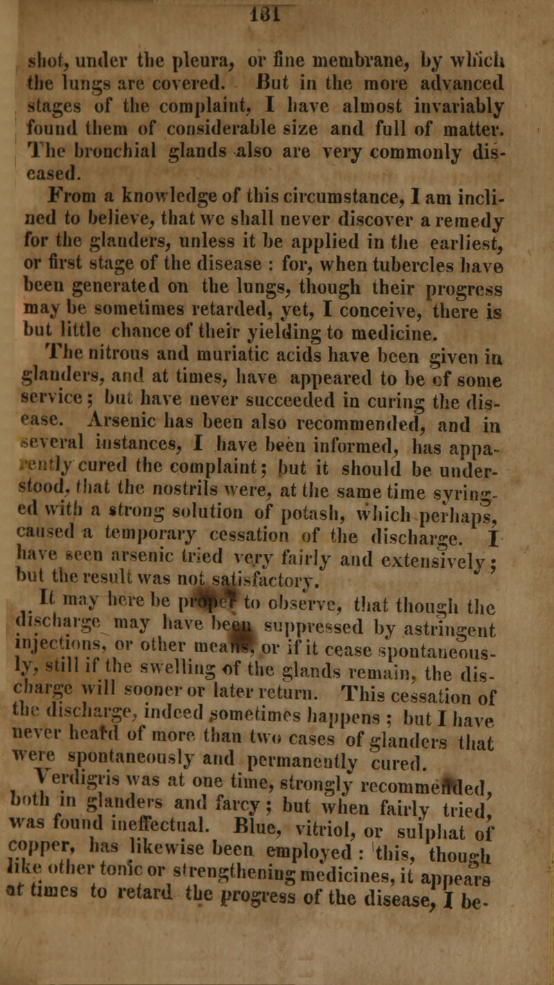 I4ii shot, under the pleura, or fine membrane, by which the lungs are covered. But in the more advanced stages of the complaint, I have almost invariably found them of considerable size and full of matter. The bronchial glands also are very commonly dis- eased. From a knowledge of this circumstance, I am incli- ned to believe, thatwc shall never discover a remedy for the glanders, unless it be applied in the earliest, or first stage of the disease : for, when tubercles have been generated on the lungs, though their progress may be sometimes retarded, yet, I conceive, there is but little chance of their yielding to medicine. The nitrous and muriatic acids have been given in glanders, and at times, have appeared to be of some service; but have never succeeded in curing the dis- ease. Arsenic has been also recommended, and in i cral instances, I have been informed, has appa- ly cured the complaint; but it should be under- stood, that the nostrils were, at the same time syring- ed with a strong solution of potash, which perhaps, caused a temporary cessation of the discharge. I have .seen arsenic tried ve/y fairly and extensively: but the result was noLsaiisfactory. It may here be p4|# to observe, that though the discharge may have hewi suppressed by astrineent injections, or other mea^ or if it cease spontaneous- ly, still if the swelling of the glands remain, the dis- charge will sooner or later return. This cessation of the discharge, indeed sometimes happens : but I have never heard of more, than two cases of glanders that were spontaneously and permanently cured Verdigris was at one time, strongly recommenced, both in glanders and farcy; but when fairly tried was found ineffectual. Blue, vitriol, or sulphat of copper, has likewise been employed : this, though like other tonic or strengthening medicines, it appeals at times to retard the progress of the disease, I be-