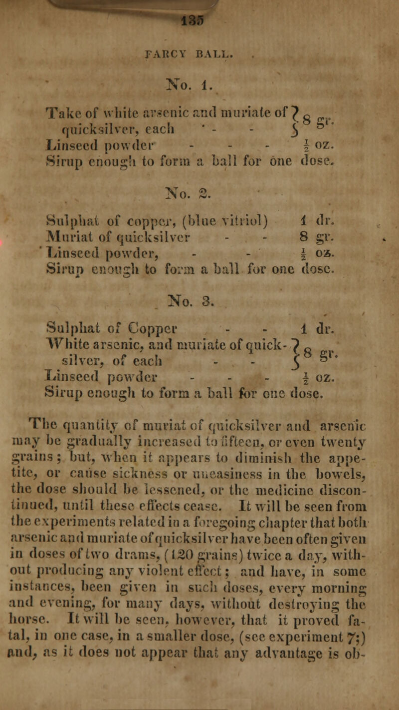 FARCY BALL. No. 1. Take of white arsenic and muriate of ^ g , quicksilver, each ' - - 3 Linseed powder - - - f oz. Sirup enough to form a ball for one dose. No. 2. Sulphat of copper, (blue vitriol) 1 dr. Muriat of quicksilver - - 8 gr. ' Linseed powder, \ oa. Si run enouirh to form a ball for one dose. No. 3. Sulphat of Copper White arsenic, and muriate of quick silver, of each Linseed powder Sirup enough to form a ball for one dose. The quantity of muriat of quicksilver and arsenic may be gradually increased to fifteen, or even twenty grains ; but, when it appears to diminish the appe- tite, or cause sickness or uneasiness in the bowels, the dose should be lessened, or the medicine discon- tinued, until these effects cea?e. It will be seen from the experiments related in a foregoing chapter that both arsenic and muriate of quicksilver have been often given in doses of two drams, (120 grains) twice a day, with- out producing any violent effect; and have, in some instances, been given in sucli doses, every morning and evening, for many days, without destroying the horse. It will be seen, however, that it proved fa- tal, in one case, in a smaller dose, (sec experiment 7;) and, as it does not appear that any advantage is ob-