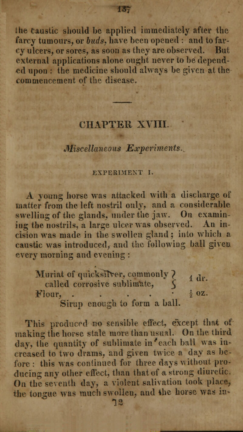 Ihe caustic should be applied immediately after the farcy tumours, or buds, have been opened : and to far- cy ulcers, or sores, as soon as they are observed. But external applications alone ought never to be depend- ed upon : the medicine should always be given at the commencement of the disease. CHAPTER XVIII. Miscellaneous Experiments^ EXPERIMENT I. A young horse was attacked with a discharge of matter from the left nostril only, and a considerable, swelling of the glands, under the jaw. On examin- ing the nostrils, a large ulcer was observed. An in- cision was made in the swollen gland; into which a caustic was introduced, and the following ball given every morning and evening : Muriat of quicksilver, commonly ~) ^ j called corrosive sublimate, 3 Flour, . . . . • | oz. Sirup enough to form a ball. This produced no sensible effect, except that of making the horse stale more than usual. On the third day, the quantity of sublimate in'each ball was in- creased to two drams, and given twice a day as be- fore : this was continued for three days without pro- ducing any other effect, than that of a strong diuretic On the seventh day, a violent salivation took place, the tongue was much swollen, and ihe horse was in* 18