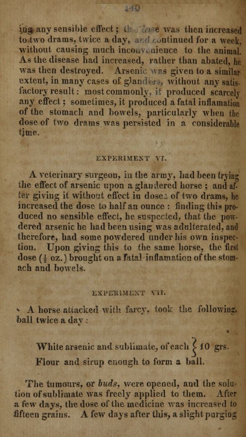 io§, any sensible effect; i e was then increased to two drams, twice a day, continued for a week, without causing much inconvenience to the animal. As the disease had increased, rather than abated, he was then destroyed. Arsenic \\ as given to a similar extent, in many cases of gJan without any satis- factory result: most commonly, it produced scarcely any effect; sometimes, it produced a fatal inflamation of the stomach and bowels, particularly when the dose of two drams, was persisted in a considerahle tjme. EXPERIMENT VI. A veterinary surgeon, in the army, had been trying the effect of arsenic upon a glan^ered horse ; and af- ter giving it without effect in dose;; of two drams, he increased the dose to half an ounce : finding thig pro- duced no sensible effect, he suspected, that the pow- dered arsenic he had been using was adulterated, and therefore, had some powdered under his own inspec- tion. Upon giving this to the same horse, the first dose (| oz.) brought on a fatal inflamation of the stom- ach and bowels. EXPERIMENT VII. * A horse attacked with farcy, took the following, ball twice a dav : White arsenic and sublimate, of each £ 10 grs. Flour and sirup enough to form a ball. The tumours, or buds, were opened, and the solu- tion of sublimate was freely applied to them. After a few days, the dose of the medicine was increased to fifteen grains. A few days after this, a slight purgiog